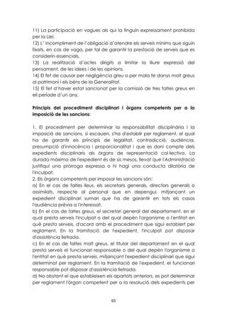 11) La participació en vagues als qui la tinguin expressament prohibida 
per la Llei. 
12) L’ incompliment de l’obligació d’atendre els serveis mínims que siguin 
fixats, en cas de vaga, per tal de garantir la prestació de serveis que es 
considerin essencials. 
13) La realització d’actes dirigits a limitar la lliure expressió del 
pensament, de les idees i de les opinions. 
14) El fet de causar per negligència greu o per mala fe danys molt greus 
al patrimoni i els béns de la Generalitat. 
15) El fet d’haver estat sancionat per la comissió de tres faltes greus en 
ell període d’un any. 
Principis del procediment disciplinari i òrgans competents per a la 
imposició de les sancions: 
1. El procediment per determinar la responsabilitat disciplinària i la 
imposició de sancions, si escauen, s'ha d'establir per reglament, el qual 
ha de garantir els principis de legalitat, contradicció, audiència, 
presumpció d'innocència i proporcionalitat i que es doni compte dels 
expedients disciplinaris als òrgans de representació col·lectiva. La 
durada màxima de l'expedient és de sis mesos, llevat que l'Administració 
justifiqui una pròrroga expressa o hi hagi una conducta dilatòria de 
l'inculpat. 
2. Els òrgans competents per imposar les sancions són: 
a) En el cas de faltes lleus, els secretaris generals, directors generals o 
assimilats, respecte al personal que en depengui, mitjançant un 
expedient disciplinari sumari que ha de garantir en tots els casos 
l'audiència prèvia a l'interessat. 
b) En el cas de faltes greus, el secretari general del departament, en el 
qual presta serveis l'inculpat o del qual depèn l'organisme o l'entitat en 
què presta serveis, d'acord amb el procediment que sigui establert per 
reglament. En la tramitació de l'expedient, l'inculpat pot disposar 
d'assistència lletrada. 
c) En el cas de faltes molt greus, el titular del departament en el qual 
presta serveis el funcionari responsable o del qual depèn l'organisme o 
l'entitat en què presta serveis, mitjançant l'expedient disciplinari que sigui 
determinat per reglament. En la tramitació de l'expedient, el funcionari 
responsable pot disposar d'assistència lletrada. 
d) No obstant el que estableixen els apartats anteriors, es pot determinar 
per reglament l'òrgan competent per a la resolució dels expedients per 
65 
 
