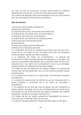 als casos en què els funcionaris inculpats prestin serveis en diferents 
departaments o pertanyin a col·lectius amb especificitats pròpies. 
e) La sanció de separació del servei requereix en tots els casos l'informe 
previ de la Comissió Tècnica de la Funció Pública. 
66 
Tipus de sancions: 
Les sancions que es poden imposar són: 
a) Separació del servei. 
b) Suspensió de funcions, amb pèrdua de retribucions. 
c) Trasllat de lloc de treball amb canvi de residència. 
d) Destitució del càrrec de comandament. 
e) Trasllat de lloc de treball dins la mateixa localitat. 
f) Revocació del nomenament d'interí. 
g) Amonestació. 
h) Deducció proporcional de retribucions. 
i) Pèrdua d'un a tres graus personals. 
2. La separació del servei, la suspensió de funcions per més d'un any i 
menys de sis i el trasllat de lloc de treball amb canvi de residència 
només es poden imposar per faltes molt greus. 
3. La destitució del càrrec de comandament i la rescissió del 
nomenament d'interí es poden imposar per faltes greus o molt greus. Les 
sancions esmentades impossibiliten, per un període màxim de tres anys, 
l'obtenció d'un nou càrrec de comandament o d'un nou interinatge, 
respectivament, en l'Administració de la Generalitat. 
4. El trasllat de lloc de treball dins la mateixa localitat i la suspensió de 
funcions per més de quinze dies i fins a un any només es poden imposar 
per faltes greus. 
5. La suspensió de funcions fins a quinze dies i l'amonestació s'imposen 
per faltes lleus. 
6. La deducció proporcional de retribucions pot ser imposada com a 
sanció principal o accessòria per a les faltes de puntualitat i 
d'assistència. 
7. La suspensió de funcions per més de quinze dies pot comportar la 
pèrdua del lloc de treball, que ha de ser determinada, en funció de les 
circumstàncies i de la falta comesa, per l'òrgan competent per resoldre 
l'expedient, a proposta, si s'escau, de l'instructor. 
8. El trasllat de lloc de treball comporta la impossibilitat de tornar a 
concursar, per un període màxim de dos anys. 
9. La pèrdua de graus personals s'imposa per faltes greus o molt greus. 
 