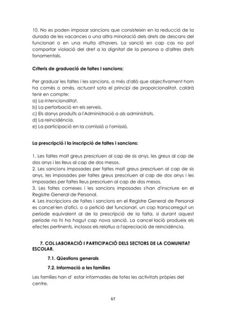 10. No es poden imposar sancions que consisteixin en la reducció de la 
durada de les vacances o una altra minoració dels drets de descans del 
funcionari o en una multa d'havers. La sanció en cap cas no pot 
comportar violació del dret a la dignitat de la persona o d'altres drets 
fonamentals. 
Criteris de graduació de faltes i sancions: 
Per graduar les faltes i les sancions, a més d'allò que objectivament hom 
ha comès o omès, actuant sota el principi de proporcionalitat, caldrà 
tenir en compte: 
a) La intencionalitat. 
b) La pertorbació en els serveis. 
c) Els danys produïts a l'Administració o als administrats. 
d) La reincidència. 
e) La participació en la comissió o l'omissió. 
La prescripció i la inscripció de faltes i sancions: 
1. Les faltes molt greus prescriuen al cap de sis anys, les greus al cap de 
dos anys i les lleus al cap de dos mesos. 
2. Les sancions imposades per faltes molt greus prescriuen al cap de sis 
anys, les imposades per faltes greus prescriuen al cap de dos anys i les 
imposades per faltes lleus prescriuen al cap de dos mesos. 
3. Les faltes comeses i les sancions imposades s'han d'inscriure en el 
Registre General de Personal. 
4. Les inscripcions de faltes i sancions en el Registre General de Personal 
es cancel·len d'ofici, o a petició del funcionari, un cop transcorregut un 
període equivalent al de la prescripció de la falta, si durant aquest 
període no hi ha hagut cap nova sanció. La cancel·lació produeix els 
efectes pertinents, inclosos els relatius a l'apreciació de reincidència. 
7. COL.LABORACIÓ I PARTICIPACIÓ DELS SECTORS DE LA COMUNITAT 
67 
ESCOLAR. 
7.1. Qüestions generals 
7.2. Informació a les famílies 
Les famílies han d’ estar informades de totes les activitats pròpies del 
centre. 
 