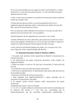En el cas de les famílies de nou ingrés al centre, els facilitarem un tríptic 
informatiu a l’ hora de fer la preinscripció, i d’ unes jornades de portes 
obertes per Sant Jordi. 
A més, si volen els concedirem una petita entrevista per aclarir qualsevol 
dubte que puguin tenir. 
A finals del mes de juny farem una reunió específica de P3 on s’ 
explicarà aspectes generals sobre l’ educació que rebran els seus fills i 
filles durant la seva estada al centre. 
Per a la resta de nivells utilitzarem les reunions d’ inici de curs per tal d’ 
explicar el funcionament de l’ any acadèmic. 
També disposem de les agendes per comunicar- nos a diari. 
I també utilitzarem el correu electrònic per passar les circulars de notes i 
avisos que sorgeixin al llarg del curs. En el cas que la família no disposi d’ 
aquest se li farà entrega en format paper de dites circulars. 
A més, tenim les entrevistes pròpies de cada curs ( una per curs), i les 
que calgui per al bon aprenentatge del alumne. 
7.3. Associació de pares i mares d’ alumnes ( AMPA ) 
1. Els pares dels alumnes tenen garantida la llibertat d’associació en 
l’àmbit educatiu. 
2. Les associacions de pares d’alumnes assumiran, entre d’altres, les 
següents finalitats: 
• Assistir els pares o tutors en tot allò que concerneixi a l’educació de 
llurs fills. 
• Col·laborar en les activitats educatives del Centre. 
• Promoure la representació i la participació dels pares dels alumnes en 
els Consells escolars. 
• Promoure activitats de formació de pares. 
• Totes aquelles que reglamentàriament li siguin donades per la 
normativa d’associacions de pares. 
3. En aquest centre docent podran existir associacions de pares 
d’alumnes 
integrades per pares o tutors d’aquells. 
4. L’ A. M. P. A podrà utilitzar les instal·lacions del centre autoritzades per 
la Direcció del centre a l’ inici del curs, necessàries per al 
desenvolupament de les activitats extraescolars planificades i 
68 
 