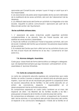 aprovades pel Consell Escolar, sempre i quan hi hagi un adult que se’n 
faci responsable. 
5. Les associacions de pares seran responsables de les accions derivades 
de la realització de les seves activitats, així com de l’abonament de les 
despeses. 
6. La utilització dels locals del Centre en activitats no integrades a la vida 
escolar, requerirà la prèvia comunicació i aprovació per part de la 
Direcció del centre i de l’Ajuntament. 
69 
De les activitats extraescolars. 
1. L’ associació de pares d’alumnes podrà organitzar activitats 
complementàries a les docents, fora de l’horari escolar, així com 
realitzar les seves reunions i assemblees. 
2. Haurà de notificar a la Direcció l’horari d’aquestes activitats, així com 
els locals i materials del Centre que empraran i les persones responsables 
de les activitats. 
3. El material del Centre que hom utilitzi tant en les activitats d’aula com 
de fora d’aula haurà de retornar-ne al seu lloc i conservar-lo en bon 
estat d’ús. 
7.4. Alumnes delegats. Assemblea 
Cada grup- classe triarà de forma democràtica un delegat o delegada 
que els representarà sempre que sigui necessari, i principalment, en les 
assemblees d’ alumnes trimestrals. 
7.5. Carta de compromís educatiu 
La carta de compromís educatiu expressa els compromisos que cada 
família i el centre s’avenen a adquirir en relació amb els principis que la 
inspiren, i que han de ser els necessaris per garantir la cooperació entre 
les accions educatives de les famílies i la del centre educatiu en un 
entorn de convivència, respecte i responsabilitat en el 
desenvolupament de les activitats educatives. 
Els compromisos expressats en cada carta s’entenen en el marc del 
respecte als drets i les llibertats de les famílies recollits a les lleis i 
pressuposen el respecte de la família al caràcter propi del centre. 
Els compromisos es refereixen, com a mínim, al seguiment de l’evolució 
dels i de les alumnes, a l’acceptació dels principis educatius del centre, 
al respecte a les conviccions ideològiques i morals de la família en el 
 