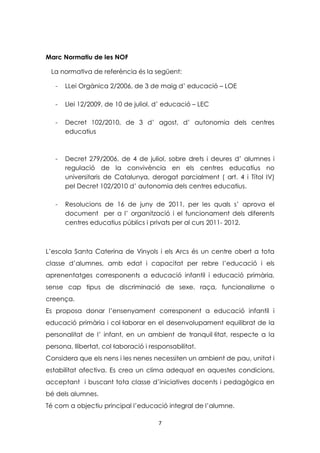 Marc Normatiu de les NOF 
La normativa de referència és la següent: 
- LLei Orgànica 2/2006, de 3 de maig d’ educació – LOE 
- Llei 12/2009, de 10 de juliol, d’ educació – LEC 
- Decret 102/2010, de 3 d’ agost, d’ autonomia dels centres 
7 
educatius 
- Decret 279/2006, de 4 de juliol, sobre drets i deures d’ alumnes i 
regulació de la convivència en els centres educatius no 
universitaris de Catalunya, derogat parcialment ( art. 4 i Títol IV) 
pel Decret 102/2010 d’ autonomia dels centres educatius. 
- Resolucions de 16 de juny de 2011, per les quals s’ aprova el 
document per a l’ organització i el funcionament dels diferents 
centres educatius públics i privats per al curs 2011- 2012. 
L’escola Santa Caterina de Vinyols i els Arcs és un centre obert a tota 
classe d’alumnes, amb edat i capacitat per rebre l’educació i els 
aprenentatges corresponents a educació infantil i educació primària, 
sense cap tipus de discriminació de sexe, raça, funcionalisme o 
creença. 
Es proposa donar l’ensenyament corresponent a educació infantil i 
educació primària i col·laborar en el desenvolupament equilibrat de la 
personalitat de l’ infant, en un ambient de tranquil·litat, respecte a la 
persona, llibertat, col·laboració i responsabilitat. 
Considera que els nens i les nenes necessiten un ambient de pau, unitat i 
estabilitat afectiva. Es crea un clima adequat en aquestes condicions, 
acceptant i buscant tota classe d’iniciatives docents i pedagògica en 
bé dels alumnes. 
Té com a objectiu principal l’educació integral de l’alumne. 
 