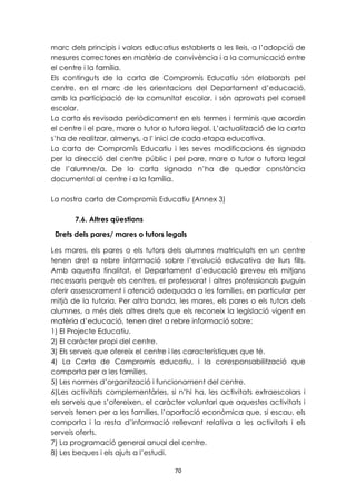 marc dels principis i valors educatius establerts a les lleis, a l’adopció de 
mesures correctores en matèria de convivència i a la comunicació entre 
el centre i la família. 
Els continguts de la carta de Compromís Educatiu són elaborats pel 
centre, en el marc de les orientacions del Departament d’educació, 
amb la participació de la comunitat escolar, i són aprovats pel consell 
escolar. 
La carta és revisada periòdicament en els termes i terminis que acordin 
el centre i el pare, mare o tutor o tutora legal. L’actualització de la carta 
s’ha de realitzar, almenys, a l' inici de cada etapa educativa. 
La carta de Compromís Educatiu i les seves modificacions és signada 
per la direcció del centre públic i pel pare, mare o tutor o tutora legal 
de l’alumne/a. De la carta signada n’ha de quedar constància 
documental al centre i a la família. 
La nostra carta de Compromís Educatiu (Annex 3) 
70 
7.6. Altres qüestions 
Drets dels pares/ mares o tutors legals 
Les mares, els pares o els tutors dels alumnes matriculats en un centre 
tenen dret a rebre informació sobre l’evolució educativa de llurs fills. 
Amb aquesta finalitat, el Departament d’educació preveu els mitjans 
necessaris perquè els centres, el professorat i altres professionals puguin 
oferir assessorament i atenció adequada a les famílies, en particular per 
mitjà de la tutoria. Per altra banda, les mares, els pares o els tutors dels 
alumnes, a més dels altres drets que els reconeix la legislació vigent en 
matèria d’educació, tenen dret a rebre informació sobre: 
1) El Projecte Educatiu. 
2) El caràcter propi del centre. 
3) Els serveis que ofereix el centre i les característiques que té. 
4) La Carta de Compromís educatiu, i la coresponsabilització que 
comporta per a les famílies. 
5) Les normes d’organització i funcionament del centre. 
6)Les activitats complementàries, si n’hi ha, les activitats extraescolars i 
els serveis que s’ofereixen, el caràcter voluntari que aquestes activitats i 
serveis tenen per a les famílies, l’aportació econòmica que, si escau, els 
comporta i la resta d’informació rellevant relativa a les activitats i els 
serveis oferts. 
7) La programació general anual del centre. 
8) Les beques i els ajuts a l’estudi. 
 