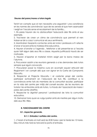 Deures del pares/mares o tutors legals 
Tenint en compte que el nen necessita una seguretat i una constància 
en les normes de convivència i que de res serveix el que hem assenyalat 
i exigit en l’escola sense el recolzament de la família... 
1. Els pares hauran de no obstaculitzar l’educació dels fills amb el seu 
exemple. 
2. Tractaran de crear un clima de convivència que permeti al nen 
trobar-se bé a casa i comunicar els seus sentiments. 
3. Mantindran freqüents contactes amb els tutors i professors a fi i efecte 
d’anar d’acord amb la mateixa línia educativa. 
4. Hauran d’anotar a l’agenda , telefonar o bé presentar-se a l’escola 
quan falti algun dels seus fills a classe. Aquesta justificació haurà de ser 
motivada. 
5. Hauran d’aportar el material mínim exigit per la bona marxa de 
l’alumne. 
6. Procuraran assistir a les reunions generals o a les demandes dels tutors 
sempre que siguin convocats. 
7. Procuraran posar la màxima cura en acomplir aquest articulat del 
Reglament i en complir allò que van signar en la Carta de Compromís 
Educatiu. 
8. Respectar el Projecte Educatiu i el caràcter propi del centre, 
participar activament en l’educació de llurs fills, contribuir a la 
convivència entre tots els membres de la comunitat escolar, participar 
en la vida del centre per mitjà del consell escolar, de les reunions de 
tutoria i les entrevistes amb els tutors, i a través de l’associació de mares i 
pares del centre (AMPA). 
9. Respectar la dignitat personal i professional de tota la comunitat 
educativa. 
10. Demanar hora quan es vulgui parlar amb els mestres per algun motiu 
dels seus fills i filles. 
8. FUNCIONAMENT DEL CENTRE 
8.1. Aspectes generals. 
8.1.1. Entrades i sortides del centre. 
1. L’horari d’entrada al matí serà les 8:30 hores i per la tarda les 15 hores. 
Deu minuts més tard es tancarà la porta d’entrada. 
71 
 