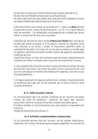 Els alumnes d’ Educació Infantil entraran per la porta del pati d’ EI. 
Els alumnes de Primària entraran per la porta principal. 
Els pares dels alumnes que arribin més tard de l’hora establerta hauran 
de signar el llibre dels retards explicant-ne el motiu. 
2.)Per tal d’entrar a les classe, els alumnes d’E. I. faran una filera davant 
la porta de la seva classe. Els alumnes de C. I. ,C. M. i C. S. faran filera al 
pati de primària i el professor/a encarregat/a els recollirà per fer-los 
entrar a classe tant al matí com a la tarda. 
3.)Sortida de l'escola: Els nens i nenes d’Educació Infantil i C.I. han de ser 
recollits per adults coneguts. Si hi ha alguna variació en aquesta rutina 
s’ha informar a la tutora i omplir el document pertinent amb la 
autorització del pare o la mare. En el cas que la persona a recollir sigui 
un germà o germana al centre també s’haurà de signar la autorització 
a principi de curs. 
A partir de tercer, a l’hora de la sortida cada alumne/a baixarà amb els 
mestre/a al vestíbul i marxarà cap a casa des de la porta de l’ escola. 
4. Una vegada dins el recinte escolar no està permesa la sortida de cap 
alumne per cap motiu si no venen els pares o tutors a buscar el nen. Cal 
que ho comuniquin al mestre tutor mitjançant l’agenda, una nota o una 
trucada telefònica. 
5. Si algun alumne/a té alguna restricció de custòdia s’haurà de portar 
la sentència del jutge per tal de procedir de la forma correcta amb 
aquesta sentència. 
8.1.2. Visites de pares i tutories 
Al començament del curs escolar s’indicarà en les reunions de pares 
l’horari de visita als professors i direcció. Els pares dels alumnes 
procuraran atenir-se a aquest horari de no existir assumptes greus. 
El mestre omplirà un full d’entrevista que serà arxivat a l’expedient de 
l’alumne. 
Model de full d’entrevista (Annex 1) 
8.1.3. Activitats complementàries i extraescolars. 
En les activitats lectives fora de l’escola i en les sortides didàctiques, 
esportives, de tutoria o de lleure que es puguin organitzar, les normes de 
72 
 