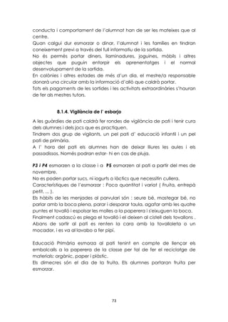 conducta i comportament de l’alumnat han de ser les mateixes que al 
centre. 
Quan calgui dur esmorzar o dinar, l’alumnat i les famílies en tindran 
coneixement previ a través del full informatiu de la sortida. 
No és permès portar diners, llaminadures, joguines, mòbils i altres 
objectes que puguin entorpir els aprenentatges i el normal 
desenvolupament de la sortida. 
En colònies i altres estades de més d’un dia, el mestre/a responsable 
donarà una circular amb la informació d’allò que caldrà portar. 
Tots els pagaments de les sortides i les activitats extraordinàries s’hauran 
de fer als mestres tutors. 
8.1.4. Vigilància de l’ esbarjo 
A les guàrdies de pati caldrà fer rondes de vigilància de pati i tenir cura 
dels alumnes i dels jocs que es practiquen. 
Tindrem dos grup de vigilants, un pel pati d’ educació infantil i un pel 
pati de primària. 
A l’ hora del pati els alumnes han de deixar lliures les aules i els 
passadissos. Només podran estar- hi en cas de pluja. 
P3 i P4 esmorzen a la classe i a P5 esmorzen al pati a partir del mes de 
novembre. 
No es poden portar sucs, ni iogurts o làctics que necessitin cullera. 
Característiques de l’esmorzar : Poca quantitat i variat ( Fruita, entrepà 
petit, ... ). 
Els hàbits de les menjades al parvulari són : seure bé, mastegar bé, no 
parlar amb la boca plena, parar i desparar taula, agafar amb les quatre 
puntes el tovalló i espolsar les molles a la paperera i s'eixuguen la boca. 
Finalment cadascú es plega el tovalló i el deixen al cistell dels tovallons . 
Abans de sortir al pati es renten la cara amb la tovalloleta o un 
mocador, i es va al lavabo a fer pipí. 
Educació Primària esmorza al pati tenint en compte de llençar els 
embolcalls a la paperera de la classe per tal de fer el reciclatge de 
materials: orgànic, paper i plàstic. 
Els dimecres són el dia de la fruita. Els alumnes portaran fruita per 
esmorzar. 
73 
 