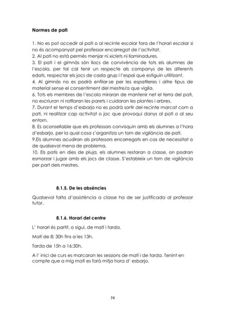 74 
Normes de pati 
1. No es pot accedir al pati o al recinte escolar fora de l’horari escolar si 
no és acompanyat pel professor encarregat de l’activitat. 
2. Al pati no està permès menjar ni xiclets ni llaminadures. 
3. El pati i el gimnàs són llocs de convivència de tots els alumnes de 
l’escola, per tal cal tenir un respecte als companys de les diferents 
edats, respectar els jocs de cada grup i l’espai que estiguin utilitzant. 
4. Al gimnàs no es podrà enfilar-se per les espatlleres i altre tipus de 
material sense el consentiment del mestre/a que vigila. 
6. Tots els membres de l’escola miraran de mantenir net el terra del pati, 
no escriuran ni ratllaran les parets i cuidaran les plantes i arbres. 
7. Durant el temps d’esbarjo no es podrà sortir del recinte marcat com a 
pati, ni realitzar cap activitat o joc que provoqui danys al pati o al seu 
entorn. 
8. Es aconsellable que els professors convisquin amb els alumnes a l’hora 
d’esbarjo, per la qual cosa s’organitza un torn de vigilància de pati. 
9.Els alumnes acudiran als professors encarregats en cas de necessitat o 
de qualsevol mena de problema. 
10. Els patis en dies de pluja, els alumnes restaran a classe, on podran 
esmorzar i jugar amb els jocs de classe. S’estableix un torn de vigilància 
per part dels mestres. 
8.1.5. De les absències 
Qualsevol falta d’assistència a classe ha de ser justificada al professor 
tutor. 
8.1.6. Horari del centre 
L’ horari és partit, o sigui, de matí i tarda. 
Matí de 8: 30h fins a les 13h. 
Tarda de 15h a 16:30h. 
A l’ inici de curs es marcaran les sessions de matí i de tarda. Tenint en 
compte que a mig matí es farà mitja hora d’ esbarjo. 
 