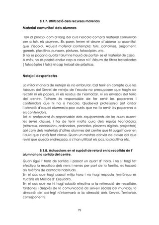 8.1.7. Utilització dels recursos materials 
75 
Material comunitari dels alumnes 
Tan al principi com al llarg del curs l’escola compra material comunitari 
per a tots els alumnes. Els pares tenen el deure d’abonar la quantitat 
que s’acordi. Aquest material contempla: folis, cartolines, pegament, 
gomets, plastilina, punxons, pintures, fotocòpies ,etc. 
Si no es paga la quota l’alumne haurà de portar- se el material de casa. 
A més, no es podrà endur cap a casa ni l’ àlbum de fitxes treballades 
( fotocòpies i folis) ni cap treball de plàstica. 
Neteja i desperfectes 
La millor manera de netejar és no embrutar. Cal tenir en compte que les 
tasques del Servei de neteja de l’escola no pressuposen que hagin de 
recollir ni els papers, ni els residus de l’esmorzar, ni els envasos del terra 
del centre. Tothom és responsable de fer servir les papereres i 
contenidors que hi ha a l’escola. Qualsevol professor/a pot cridar 
l’atenció d’aquell alumne/a poc curós que no fa servir les papereres o 
els contenidors. 
Tot el professorat és responsable dels equipaments de les aules durant 
les seves classes, i ha de tenir molta cura dels equips tecnològics 
(altaveus, connexions, ordinadors, pantalles, pissarres digitals, projectors) 
així com dels materials d’altres alumnes del centre que hi pugui haver en 
l’aula que s’està fent classe. Quan un mestres canvia de classe cal que 
revisi que queda endreçada, si s’han utilitzat els jocs, la plastilina etc. 
8.1.8. Actuacions en el supòsit de retard en la recollida de l’ 
alumnat a la sortida del centre. 
Quan sigui l’ hora de sortida, i passat un quart d’ hora, i no s’ hagi fet 
efectiva la recollida dels nens i nenes per part de la família, es trucarà 
als telèfons de contacte habituals . 
En el cas que hagi passat mitja hora i no hagi resposta telefònica es 
trucarà als Mossos d’ Esquadra. 
En el cas que no hi hagi solució efectiva a la reiteració de recollides 
tardanes i després de la comunicació als serveis socials del municipi, la 
direcció del col·legi n’informarà a la direcció dels Serveis Territorials 
corresponents. 
 