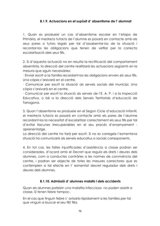 8.1.9. Actuacions en el supòsit d’ absentisme de l’ alumnat 
1. Quan es produeixi un cas d’absentisme escolar en l’etapa de 
Primària, el mestre/a tutor/a de l’alumne es posarà en contacte amb els 
seus pares o tutors legals per tal d’assabentar-los de la situació i 
recordar-los les obligacions que tenen de vetllar per la correcta 
escolarització dels seus fills. 
2. Si d’aquesta actuació no en resulta la rectificació del comportament 
absentista, la direcció del centre realitzarà les actuacions següents en la 
mesura que siguin necessàries: 
· Enviar escrit a la família recordant-los les obligacions envers els seus fills. 
Una còpia s’arxivarà en el centre. 
· Comunicar per escrit la situació als serveis socials del municipi. Una 
còpia s’arxivarà en el centre. 
· Comunicar per escrit la situació als serveis de l’E. A. P. i a la Inspecció 
Educativa, o bé a la direcció dels Serveis Territorials d’educació de 
Tarragona. 
3. Quan l’absentisme es produeixi en el Segon Cicle d’educació Infantil, 
el mestre/a tutor/a es posarà en contacte amb els pares de l’alumne 
recordant-los la necessitat d’escolaritzar correctament els seus fills per tal 
d’evitar llacunes irrecuperables en el seu procés d’ensenyament - 
aprenentatge. 
La direcció del centre ho farà per escrit. Si no es corregeix l’esmentava 
situació ho comunicarà als serveis educatius o socials corresponents. 
4. En tot cas, les faltes injustificades d’assistència a classe podran ser 
considerades, d’acord amb el Decret que regula els drets i deures dels 
alumnes, com a conductes contràries a les normes de convivència del 
centre, i podran ser objecte de totes les mesures correctores que es 
contemplen a tal efecte en l’ esmentat decret regulador dels drets i 
deures dels alumnes. 
8.1.10. Admissió d’ alumnes malalts i dels accidents 
Quan els alumnes pateixin una malaltia infecciosa no poden assistir a 
classe. Si tenen febre tampoc. 
En el cas que tinguin febre s’ avisarà ràpidament a les famílies per tal 
que vinguin a buscar el seu fill/ filla. 
76 
 