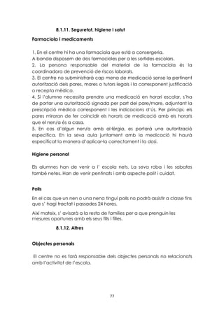 8.1.11. Seguretat, higiene i salut 
77 
Farmaciola i medicaments 
1. En el centre hi ha una farmaciola que està a consergeria. 
A banda disposem de dos farmacioles per a les sortides escolars. 
2. La persona responsable del material de la farmaciola és la 
coordinadora de prevenció de riscos laborals. 
3. El centre no subministrarà cap mena de medicació sense la pertinent 
autorització dels pares, mares o tutors legals i la corresponent justificació 
o recepta mèdica. 
4. Si l’alumne necessita prendre una medicació en horari escolar, s’ha 
de portar una autorització signada per part del pare/mare, adjuntant la 
prescripció mèdica corresponent i les indicacions d’ús. Per principi, els 
pares miraran de fer coincidir els horaris de medicació amb els horaris 
que el nen/a és a casa. 
5. En cas d’algun nen/a amb al·lèrgia, es portarà una autorització 
específica. En la seva aula juntament amb la medicació hi haurà 
especificat la manera d’aplicar-la correctament i la dosi. 
Higiene personal 
Els alumnes han de venir a l’ escola nets. La seva roba i les sabates 
també netes. Han de venir pentinats i amb aspecte polit i cuidat. 
Polls 
En el cas que un nen o una nena tingui polls no podrà assistir a classe fins 
que s’ hagi tractat i passades 24 hores. 
Així mateix, s’ avisarà a la resta de famílies per a que prenguin les 
mesures oportunes amb els seus fills i filles. 
8.1.12. Altres 
Objectes personals 
El centre no es farà responsable dels objectes personals no relacionats 
amb l’activitat de l’escola. 
 