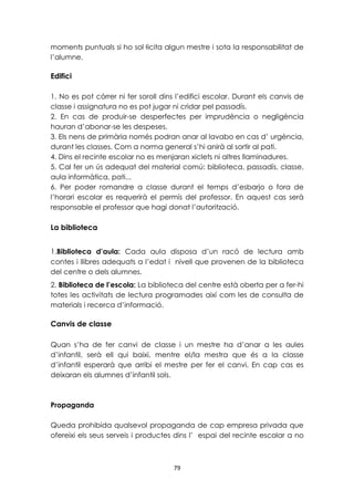 moments puntuals si ho sol·licita algun mestre i sota la responsabilitat de 
l’alumne. 
79 
Edifici 
1. No es pot córrer ni fer soroll dins l’edifici escolar. Durant els canvis de 
classe i assignatura no es pot jugar ni cridar pel passadís. 
2. En cas de produir-se desperfectes per imprudència o negligència 
hauran d’abonar-se les despeses. 
3. Els nens de primària només podran anar al lavabo en cas d’ urgència, 
durant les classes. Com a norma general s’hi anirà al sortir al pati. 
4. Dins el recinte escolar no es menjaran xiclets ni altres llaminadures. 
5. Cal fer un ús adequat del material comú: biblioteca, passadís, classe, 
aula informàtica, pati... 
6. Per poder romandre a classe durant el temps d’esbarjo o fora de 
l’horari escolar es requerirà el permís del professor. En aquest cas serà 
responsable el professor que hagi donat l’autorització. 
La biblioteca 
1.Biblioteca d’aula: Cada aula disposa d’un racó de lectura amb 
contes i llibres adequats a l’edat i nivell que provenen de la biblioteca 
del centre o dels alumnes. 
2. Biblioteca de l’escola: La biblioteca del centre està oberta per a fer-hi 
totes les activitats de lectura programades així com les de consulta de 
materials i recerca d’informació. 
Canvis de classe 
Quan s’ha de fer canvi de classe i un mestre ha d’anar a les aules 
d’infantil, serà ell qui baixi, mentre el/la mestra que és a la classe 
d’infantil esperarà que arribi el mestre per fer el canvi. En cap cas es 
deixaran els alumnes d’infantil sols. 
Propaganda 
Queda prohibida qualsevol propaganda de cap empresa privada que 
ofereixi els seus serveis i productes dins l’ espai del recinte escolar a no 
 