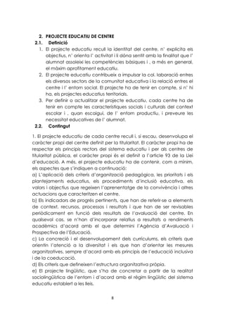 2. PROJECTE EDUCATIU DE CENTRE 
2.1. Definició 
1. El projecte educatiu recull la identitat del centre, n’ explicita els 
objectius, n’ orienta l’ activitat i li dóna sentit amb la finalitat que l’ 
alumnat assoleixi les competències bàsiques i , a més en general, 
el màxim aprofitament educatiu. 
2. El projecte educatiu contribueix a impulsar la col. laboració entres 
els diversos sectors de la comunitat educativa i la relació entres el 
centre i l’ entorn social. El projecte ha de tenir en compte, si n’ hi 
ha, els projectes educatius territorials. 
3. Per definir o actualitzar el projecte educatiu, cada centre ha de 
tenir en compte les característiques socials i culturals del context 
escolar i , quan escaigui, de l’ entorn productiu, i preveure les 
necessitat educatives de l’ alumnat. 
2.2. Contingut 
1. El projecte educatiu de cada centre recull i, si escau, desenvolupa el 
caràcter propi del centre definit per la titularitat. El caràcter propi ha de 
respectar els principis rectors del sistema educatiu i per als centres de 
titularitat pública, el caràcter propi és el definit a l’article 93 de la Llei 
d’educació. A més, el projecte educatiu ha de contenir, com a mínim, 
els aspectes que s’indiquen a continuació: 
a) L’aplicació dels criteris d’organització pedagògica, les prioritats i els 
plantejaments educatius, els procediments d’inclusió educativa, els 
valors i objectius que regeixen l’aprenentatge de la convivència i altres 
actuacions que caracteritzen el centre. 
b) Els indicadors de progrés pertinents, que han de referir-se a elements 
de context, recursos, processos i resultats i que han de ser revisables 
periòdicament en funció dels resultats de l’avaluació del centre. En 
qualsevol cas, se n’han d’incorporar relatius a resultats o rendiments 
acadèmics d’acord amb el que determini l’Agència d’Avaluació i 
Prospectiva de l’Educació. 
c) La concreció i el desenvolupament dels currículums, els criteris que 
orientin l’atenció a la diversitat i els que han d’orientar les mesures 
organitzatives, sempre d’acord amb els principis de l’educació inclusiva 
i de la coeducació. 
d) Els criteris que defineixen l’estructura organitzativa pròpia. 
e) El projecte lingüístic, que s’ha de concretar a partir de la realitat 
sociolingüística de l’entorn i d’acord amb el règim lingüístic del sistema 
educatiu establert a les lleis. 
8 
 