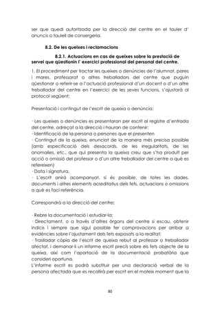 ser que quedi autoritzada per la direcció del centre en el tauler d’ 
anuncis o taulell de consergeria. 
8.2. De les queixes i reclamacions 
8.2.1. Actuacions en cas de queixes sobre la prestació de 
servei que qüestionin l’ exercici professional del personal del centre. 
1. El procediment per tractar les queixes o denúncies de l’alumnat, pares 
i mares, professorat o altres treballadors del centre que puguin 
qüestionar o referir-se a l’actuació professional d’un docent o d’un altre 
treballador del centre en l’exercici de les seves funcions, s’ajustarà al 
protocol següent: 
Presentació i contingut de l’escrit de queixa o denúncia: 
· Les queixes o denúncies es presentaran per escrit al registre d’entrada 
del centre, adreçat a la direcció i hauran de contenir: 
· Identificació de la persona o persones que el presenten 
· Contingut de la queixa, enunciat de la manera més precisa possible 
(amb especificació dels desacords, de les irregularitats, de les 
anomalies, etc., que qui presenta la queixa creu que s’ha produït per 
acció o omissió del professor o d’un altre treballador del centre a què es 
refereixen) 
· Data i signatura. 
· L’escrit anirà acompanyat, si és possible, de totes les dades, 
documents i altres elements acreditatius dels fets, actuacions o omissions 
a què es faci referència. 
Correspondrà a la direcció del centre: 
· Rebre la documentació i estudiar-la; 
· Directament, o a través d’altres òrgans del centre si escau, obtenir 
indicis i sempre que sigui possible fer comprovacions per arribar a 
evidències sobre l’ajustament dels fets exposats a la realitat; 
· Traslladar còpia de l’escrit de queixa rebut al professor o treballador 
afectat, i demanar-li un informe escrit precís sobre els fets objecte de la 
queixa, així com l’aportació de la documentació probatòria que 
consideri oportuna. 
L’informe escrit es podrà substituir per una declaració verbal de la 
persona afectada que es recollirà per escrit en el mateix moment que la 
80 
 