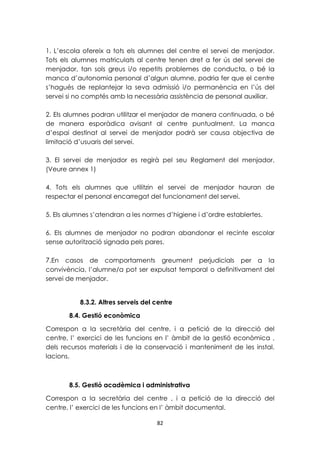 1. L’escola ofereix a tots els alumnes del centre el servei de menjador. 
Tots els alumnes matriculats al centre tenen dret a fer ús del servei de 
menjador, tan sols greus i/o repetits problemes de conducta, o bé la 
manca d’autonomia personal d’algun alumne, podria fer que el centre 
s’hagués de replantejar la seva admissió i/o permanència en l’ús del 
servei si no comptés amb la necessària assistència de personal auxiliar. 
2. Els alumnes podran utilitzar el menjador de manera continuada, o bé 
de manera esporàdica avisant al centre puntualment. La manca 
d’espai destinat al servei de menjador podrà ser causa objectiva de 
limitació d’usuaris del servei. 
3. El servei de menjador es regirà pel seu Reglament del menjador. 
(Veure annex 1) 
4. Tots els alumnes que utilitzin el servei de menjador hauran de 
respectar el personal encarregat del funcionament del servei. 
5. Els alumnes s’atendran a les normes d’higiene i d’ordre establertes. 
6. Els alumnes de menjador no podran abandonar el recinte escolar 
sense autorització signada pels pares. 
7.En casos de comportaments greument perjudicials per a la 
convivència, l’alumne/a pot ser expulsat temporal o definitivament del 
servei de menjador. 
8.3.2. Altres serveis del centre 
82 
8.4. Gestió econòmica 
Correspon a la secretària del centre, i a petició de la direcció del 
centre, l’ exercici de les funcions en l’ àmbit de la gestió econòmica , 
dels recursos materials i de la conservació i manteniment de les instal. 
lacions. 
8.5. Gestió acadèmica i administrativa 
Correspon a la secretària del centre , i a petició de la direcció del 
centre, l’ exercici de les funcions en l’ àmbit documental. 
 