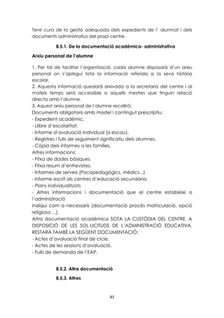 Tenir cura de la gestió adequada dels expedients de l’ alumnat i dels 
documents administratius del propi centre. 
8.5.1. De la documentació acadèmica- administrativa 
83 
Arxiu personal de l’alumne 
1. Per tal de facilitar l’organització, cada alumne disposarà d’un arxiu 
personal on s’aplegui tota la informació referida a la seva història 
escolar. 
2. Aquesta informació quedarà arxivada a la secretaria del centre i al 
mateix temps serà accessible a aquells mestres que tinguin relació 
directa amb l’alumne. 
3. Aquest arxiu personal de l’alumne recollirà: 
Documents obligatoris amb model i contingut prescriptiu: 
- Expedient acadèmic. 
- Llibre d’escolaritat. 
- Informe d’avaluació individual (si escau). 
- Registres i fulls de seguiment significatiu dels alumnes. 
- Còpia dels informes a les famílies. 
Altres informacions: 
- Fitxa de dades bàsiques. 
- Fitxa resum d’entrevistes. 
- Informes de serveis (Psicopedagògics, mèdics...) 
- Informe escrit als centres d’educació secundària. 
- Plans individualitzats 
- Altres informacions i documentació que el centre estableixi o 
l’administració 
indiqui com a necessaris (documentació procés matriculació, opció 
religiosa ...). 
Altra documentació acadèmica SOTA LA CUSTÒDIA DEL CENTRE, A 
DISPOSICIÓ DE LES SOL·LICITUDS DE L’ADMINISTRACIÓ EDUCATIVA, 
RESTARÀ TAMBÉ LA SEGÜENT DOCUMENTACIÓ: 
- Actes d’avaluació final de cicle. 
- Actes de les sessions d’avaluació. 
- Fulls de demanda de l’EAP. 
8.5.2. Altra documentació 
8.5.3. Altres 
 