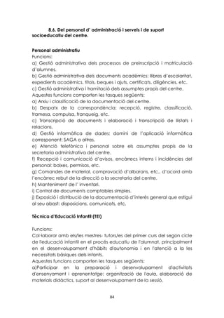 8.6. Del personal d’ administració i serveis i de suport 
84 
socioeducatiu del centre. 
Personal administratiu 
Funcions: 
a) Gestió administrativa dels processos de preinscripció i matriculació 
d’alumnes. 
b) Gestió administrativa dels documents acadèmics: llibres d’escolaritat, 
expedients acadèmics, títols, beques i ajuts, certificats, diligències, etc. 
c) Gestió administrativa i tramitació dels assumptes propis del centre. 
Aquestes funcions comporten les tasques següents: 
a) Arxiu i classificació de la documentació del centre. 
b) Despatx de la correspondència: recepció, registre, classificació, 
tramesa, compulsa, franqueig, etc. 
c) Transcripció de documents i elaboració i transcripció de llistats i 
relacions. 
d) Gestió informàtica de dades; domini de l’aplicació informàtica 
corresponent: SAGA o altres. 
e) Atenció telefònica i personal sobre els assumptes propis de la 
secretaria administrativa del centre. 
f) Recepció i comunicació d’avisos, encàrrecs interns i incidències del 
personal: baixes, permisos, etc. 
g) Comandes de material, comprovació d’albarans, etc., d’acord amb 
l’encàrrec rebut de la direcció o la secretaria del centre. 
h) Manteniment de l’ inventari. 
i) Control de documents comptables simples. 
j) Exposició i distribució de la documentació d’interès general que estigui 
al seu abast: disposicions, comunicats, etc. 
Tècnica d’Educació Infantil (TEI) 
Funcions: 
Col·laborar amb els/les mestres- tutors/es del primer curs del segon cicle 
de l'educació infantil en el procés educatiu de l'alumnat, principalment 
en el desenvolupament d'hàbits d'autonomia i en l'atenció a la les 
necessitats bàsiques dels infants. 
Aquestes funcions comporten les tasques següents: 
a)Participar en la preparació i desenvolupament d'activitats 
d'ensenyament i aprenentatge: organització de l'aula, elaboració de 
materials didàctics, suport al desenvolupament de la sessió. 
 