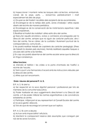 b) Inspeccionar i mantenir netes les boques dels col·lectors, embornals, 
canals de la pluja, patis, ... revisant-los periòdicament i molt 
especialment els dies de pluja. 
c) Ocupar-se del trasllat i recollida dels recipients de les escombraries. 
d) Encarregar-se de la neteja dels patis, zones d’esbarjo i altres espais 
oberts del recinte de manera periòdica. 
e) Encarregar-se de la conservació de les instal·lacions esportives i dels 
espais enjardinats. 
f) Realitzar el trasllat de mobiliari i altres estris dins del centre. 
g) Executar aquells encàrrecs, avisos o comissions encarregades per la 
direcció del centre, sempre que no siguin de caràcter particular, dins i 
fora del centre. Fer-se càrrec de la custòdia i lliurement puntual de la 
correspondència, comunicats, ... 
i) No podrà realitzar treballs de copisteria de caràcter pedagògic (fitxes 
de treball i/o dossiers pels alumnes). Només realitzarà aquelles tasques o 
circulars del centre a les famílies. 
j) En cap cas podrà absentar-se del centre escolar sense que la direcció 
en tingui coneixença. 
Altres funcions: 
a) Atendre el telèfon i les crides a la porta d’entrada de l’edifici o 
recinte de l’escola. 
b) Tenir a punt una farmaciola d’acord amb les instruccions rebudes per 
la direcció del centre. 
c) Altres que se li encomanin. 
Drets i deures del personal P. A. S. 
El P. A. S. té dret a: 
a) Ser respectat en la seva dignitat personal i professional per tots els 
membres de la comunitat educativa. 
b) Poder traslladar els seus suggeriments directament a la Direcció del 
centre, a fi de poder millorar les normes organitzatives o de convivència 
establertes al centre. 
c) Participar, mitjançant el seu representant al Consell Escolar del centre 
en la seva gestió i direcció. 
d) Tots els que els reconegui el conveni que se li aplica. 
El P. A .S. té com a deures: 
a) Actuar amb imparcialitat i eficàcia. 
b) Mantenir la corresponent reserva dels assumptes que coneguin per 
raó de les seves funcions. 
86 
 