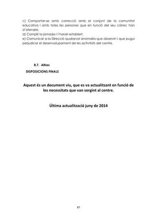 c) Comportar-se amb correcció amb el conjunt de la comunitat 
educativa i amb totes les persones que en funció del seu càrrec han 
d’atendre. 
d) Complir la jornada i l’horari establert. 
e) Comunicar a la Direcció qualsevol anomalia que observin i que pugui 
perjudicar el desenvolupament de les activitats del centre. 
87 
8.7. Altres 
DISPOSICIONS FINALS 
Aquest és un document viu, que es va actualitzant en funció de 
les necessitats que van sorgint al centre. 
Última actualització juny de 2014 
