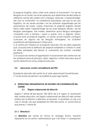 El projecte lingüístic dóna criteri amb relació al tractament i l’ús de les 
llengües en el centre i recull els aspectes que determinen les lleis sobre la 
utilització normal del català com a llengua vehicular i d’aprenentatge, 
així com la continuïtat i la coherència educatives, pel que fa als usos 
lingüístics, en els serveis escolars i en les activitats organitzades per les 
associacions de mares i pares d’alumnes. El projecte lingüístic també 
dóna criteri sobre l’aprenentatge de les dues llengües oficials i de les 
llengües estrangeres. Així mateix, determina quina llengua estrangera 
s’imparteix com a primera i quina o quines com a segones. Quan, 
d’acord amb el projecte lingüístic, el centre acordi impartir continguts 
curriculars en alguna de les llengües estrangeres, ha d’obtenir 
autorització del Departament d’Educació. 
2. El centre pot introduir en el projecte educatiu tots els altres aspectes 
que, d’acord amb la definició de projecte establerta a l’article 4 i amb 
els altres preceptes del Decret d’ autonomia de centres, consideri 
pertinents. 
3. El conjunt de normes d’organització i funcionament del centre han de 
ser coherents amb els principis, valors, objectius i criteris educatius que el 
centre determini en el seu projecte educatiu. 
2.3. Aprovació, revisió i actualització del PEC 
El projecte educatiu del centre ha d’ estar aprovat pel Consell Escolar. 
S’ ha de revisar anualment i actualitzar-lo quan sigui oportú. 
3. ESTRUCTURA ORGANITZATIVA DE GOVERN I DE COORDINACIÓ DEL 
9 
CENTRE 
3.1. Òrgans unipersonals de direcció. 
Segons l’ article 30 del decret 102/ 2010, de 3 d’ agost, d’ autonomia 
dels centres educatius, els òrgans unipersonals de direcció dels centres 
públics són el director o directora, el secretari o secretària, el cap o la 
cap d’ estudis i els que estableixin les NOF del centre, d’ acord amb el 
que preveu l’ article 34. 
3.1.1. Director/a 
La directora del centre és l’Anna M. Moragas Rovira. Aquesta 
representa en el centre l’administració que n’és titular i li corresponen 
 