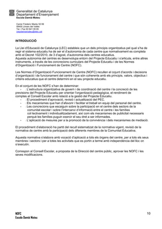 Generalitat de Catalunya
Departament d’Ensenyament
Escola Damià Mateu
Carrer Frederic Marès 52-56
08450 Llinars del Vallès
Tel. i Fax 93 841 09 85
ceipdamiamateu@xtec.cat
NOFC
Escola Damià Mateu
10
INTRODUCCIÓ
La Llei d’Educació de Catalunya (LEC) estableix que un dels principis organitzatius pel qual s’ha de
regir el sistema educatiu ha de ser el d’autonomia de cada centre que normativament es completa
amb el Decret 102/2010, de 3 d’agost, d’autonomia dels centres educatius.
Aquesta autonomia del centres es desenvolupa entorn del Projecte Educatiu i s’articula, entre altres
instruments, a través de les concrecions curriculars del Projecte Educatiu i de les Normes
d’Organització i Funcionament de Centre (NOFC).
Les Normes d’Organització Funcionament de Centre (NOFC) recullen el cojunt d’acords i decisions
d’organització i de funcionament del centre i que són coherents amb els principis, valors, objectius i
criteris educatius que el centre determini en el seu projecte educatiu.
En el conjunt de les NOFC s’han de determinar:
- L’estructura organitzativa de govern i de coordinació del centre i la concreció de les
previsions del Projecte Educatiu per orientar l’organització pedagògica, el rendiment de
comptes al Consell Escolar amb relació a la gestió del Projecte Educatiu.
- El procediment d’aprovació, revisió i actualització del PEC.
- Els mecanismes que han d’afavorir i facilitar el treball en equip del personal del centre.
- Les concrecions que escaiguin sobre la participació en el centre dels sectors de la
comunitat escolar i sobre l’intercanvi d’informació entre el centre i les famílies
col·lectivament i individualitzadament, així com els mecanismes de publicitat necessaris
perquè les famílies puguin exercir el seu dret a ser informades.
- L’aplicació de mesures per a la promoció de la convivència i dels mecanismes de mediació.
El procediment d’elaboració ha partit del recull sistematizat de la normativa vigent, revisió de la
normativa de centre amb la participació dels diferents membres de la Comunitat Educativa.
Aquesta normativa s’elabora amb vocació d’aplicació a tots els òrgans del centre, per a tots els seus
membres i sectors i per a totes les activitats que es portin a terme amb independència del lloc on
s’executin.
Correspon al Consell Escolar, a proposta de la Direcció del centre públic, aprovar les NOFC i les
seves modificacions.
 
