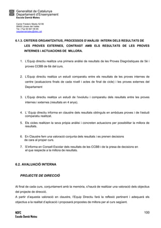 Generalitat de Catalunya
Departament d’Ensenyament
Escola Damià Mateu
Carrer Frederic Marès 52-56
08450 Llinars del Vallès
Tel. i Fax 93 841 09 85
ceipdamiamateu@xtec.cat
NOFC
Escola Damià Mateu
100
6.1.3. CRITERIS ORGANITZATIUS, PROCESSOS D’ANÀLISI INTERN DELS RESULTATS DE
LES PROVES EXTERNES, CONTRAST AMB ELS RESULTATS DE LES PROVES
INTERNES i ACTUACIONS DE MILLORA.
1. L’Equip directiu realitza una primera anàlisi de resultats de les Proves Diagnòstiques de 5è i
proves CCBB de 6è del curs.
2. L’Equip directiu realitza un estudi comparatiu entre els resultats de les proves internes de
centre (avaluacions finals de cada nivell i actes de final de cicle) i les proves externes del
Departament
3. L’Equip directiu realitza un estudi de l’evolutiu i comparatiu dels resultats entre les proves
internes i externes (resultats en 4 anys).
4. L’ Equip directiu informa en claustre dels resultats obtinguts en ambdues proves i de l’estudi
comparatiu realitzat.
5. Els cicles realitzen la seva pròpia anàlisi i concreten actuacions per possibilitar la millora de
resultats.
6. En Claustre fem una valoració conjunta dels resultats i es prenen decisions
de cara al proper curs.
7. S’informa en Consell Escolar dels resultats de les CCBB i de la presa de decisions en
el que respecte a la millora de resultats.
6.2. AVALUACIÓ INTERNA
PROJECTE DE DIRECCIÓ
Al final de cada curs, conjuntament amb la memòria, s’haurà de realitzar una valoració dels objectius
del projecte de direcció.
A partir d’aquesta valoració en claustre, l’Equip Directiu farà la reflexió pertinent i adequarà els
objectius a la realitat d’aplicació i proposarà propostes de millora per al curs següent.
 