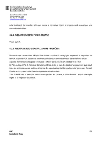 Generalitat de Catalunya
Departament d’Ensenyament
Escola Damià Mateu
Carrer Frederic Marès 52-56
08450 Llinars del Vallès
Tel. i Fax 93 841 09 85
ceipdamiamateu@xtec.cat
NOFC
Escola Damià Mateu
101
A la finalització del mandat, tal i com marca la normativa vigent, el projecte serà avaluat per una
comissió avaluadora.
6.2.2. PROJECTE EDUCATIU DE CENTRE
Veure punt 7.
6.2.3. PROGRAMACIÓ GENERAL ANUAL I MEMÒRIA
Durant el curs i en reunions d’Equip Directiu i de coordinació pedagògica es portarà el seguiment de
la PGA. Aquesta PGA s’avaluarà a la finalització del curs amb l’elaboració de la memòria anual.
Aquesta memòria anual suposa l’avaluació i reflexió de la posada en pràctica de la PGA.
El PGA inclou el Pla d’ Activitats Complementàries de tot el curs. Es tracta d’un document que recull
totes les activitats que es realitzen al centre. Es va actualitzant al llarg del curs i s’ aprova en Consell
Escolar el document inicial i les corresponents actualitzacions.
Tant El PGA com la Memòria han d’ estar aprovats en claustre, Consell Escolar i enviar una còpia
digital a la Inspecció Educativa.
 