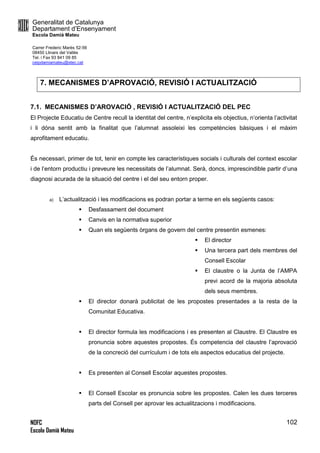 Generalitat de Catalunya
Departament d’Ensenyament
Escola Damià Mateu
Carrer Frederic Marès 52-56
08450 Llinars del Vallès
Tel. i Fax 93 841 09 85
ceipdamiamateu@xtec.cat
NOFC
Escola Damià Mateu
102
7. MECANISMES D’APROVACIÓ, REVISIÓ I ACTUALITZACIÓ
7.1. MECANISMES D’AROVACIÓ , REVISIÓ I ACTUALITZACIÓ DEL PEC
El Projecte Educatiu de Centre recull la identitat del centre, n’explicita els objectius, n’orienta l’activitat
i li dóna sentit amb la finalitat que l’alumnat assoleixi les competències bàsiques i el màxim
aprofitament educatiu.
És necessari, primer de tot, tenir en compte les característiques socials i culturals del context escolar
i de l’entorn productiu i preveure les necessitats de l’alumnat. Serà, doncs, imprescindible partir d’una
diagnosi acurada de la situació del centre i el del seu entorn proper.
a) L’actualització i les modificacions es podran portar a terme en els següents casos:
 Desfassament del document
 Canvis en la normativa superior
 Quan els següents òrgans de govern del centre presentin esmenes:
 El director
 Una tercera part dels membres del
Consell Escolar
 El claustre o la Junta de l’AMPA
previ acord de la majoria absoluta
dels seus membres.
 El director donarà publicitat de les propostes presentades a la resta de la
Comunitat Educativa.
 El director formula les modificacions i es presenten al Claustre. El Claustre es
pronuncia sobre aquestes propostes. És competencia del claustre l’aprovació
de la concreció del currículum i de tots els aspectos educatius del projecte.
 Es presenten al Consell Escolar aquestes propostes.
 El Consell Escolar es pronuncia sobre les propostes. Calen les dues terceres
parts del Consell per aprovar les actualitzacions i modificacions.
 