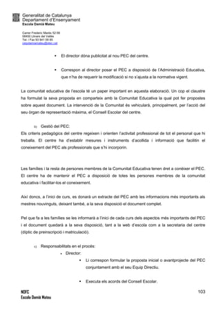 Generalitat de Catalunya
Departament d’Ensenyament
Escola Damià Mateu
Carrer Frederic Marès 52-56
08450 Llinars del Vallès
Tel. i Fax 93 841 09 85
ceipdamiamateu@xtec.cat
NOFC
Escola Damià Mateu
103
 El director dóna publicitat al nou PEC del centre.
 Correspon al director posar el PEC a disposició de l’Administració Educativa,
que n’ha de requerir la modificació si no s’ajusta a la normativa vigent.
La comunitat educativa de l’escola té un paper important en aquesta elaboració. Un cop el claustre
ha formulat la seva proposta en comparteix amb la Comunitat Educativa la qual pot fer propostes
sobre aquest document. La intervenció de la Comunitat és vehicularà, principalment, per l’acció del
seu òrgan de representació màxima, el Consell Escolar del centre.
b) Gestió del PEC:
Els criteris pedagògics del centre regeixen i orienten l’activitat professional de tot el personal que hi
treballa. El centre ha d’establir mesures i instruments d’acollida i informació que facilitin el
coneixement del PEC als professionals que s’hi incorporin.
Les famílies i la resta de persones membres de la Comunitat Educativa tenen dret a conèixer el PEC.
El centre ha de mantenir el PEC a disposició de totes les persones membres de la comunitat
educativa i facilitar-los el coneixement.
Així doncs, a l’inici de curs, es donarà un extracte del PEC amb les informacions més importants als
mestres nouvinguts, deixant també, a la seva disposició el document complet.
Pel que fa a les famílies se les informarà a l’inici de cada curs dels aspectos més importants del PEC
i el document quedarà a la seva disposició, tant a la web d’escola com a la secretaria del centre
(díptic de preinscripció i matriculació).
c) Responsabilitats en el procés:
 Director:
 Li correspon formular la proposta inicial o avantprojecte del PEC
conjuntament amb el seu Equip Directiu.
 Executa els acords del Consell Escolar.
 