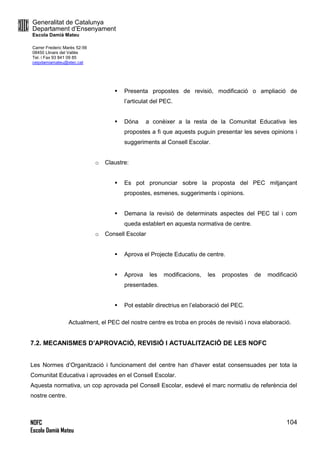 Generalitat de Catalunya
Departament d’Ensenyament
Escola Damià Mateu
Carrer Frederic Marès 52-56
08450 Llinars del Vallès
Tel. i Fax 93 841 09 85
ceipdamiamateu@xtec.cat
NOFC
Escola Damià Mateu
104
 Presenta propostes de revisió, modificació o ampliació de
l’articulat del PEC.
 Dóna a conèixer a la resta de la Comunitat Educativa les
propostes a fi que aquests puguin presentar les seves opinions i
suggeriments al Consell Escolar.
o Claustre:
 Es pot pronunciar sobre la proposta del PEC mitjançant
propostes, esmenes, suggeriments i opinions.
 Demana la revisió de determinats aspectes del PEC tal i com
queda establert en aquesta normativa de centre.
o Consell Escolar
 Aprova el Projecte Educatiu de centre.
 Aprova les modificacions, les propostes de modificació
presentades.
 Pot establir directrius en l’elaboració del PEC.
Actualment, el PEC del nostre centre es troba en procès de revisió i nova elaboració.
7.2. MECANISMES D’APROVACIÓ, REVISIÓ I ACTUALITZACIÓ DE LES NOFC
Les Normes d’Organització i funcionament del centre han d’haver estat consensuades per tota la
Comunitat Educativa i aprovades en el Consell Escolar.
Aquesta normativa, un cop aprovada pel Consell Escolar, esdevé el marc normatiu de referència del
nostre centre.
 