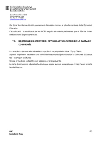 Generalitat de Catalunya
Departament d’Ensenyament
Escola Damià Mateu
Carrer Frederic Marès 52-56
08450 Llinars del Vallès
Tel. i Fax 93 841 09 85
ceipdamiamateu@xtec.cat
NOFC
Escola Damià Mateu
105
Cal donar la màxima difusió i coneixement d’aquestes normes a tots els membres de la Comunitat
Educativa.
L’actualització i la modificació de les NOFC seguirà els mateix paràmetres que el PEC tal i com
estableixen les disposicions finals.
7.3. MECANISMES D’APROVACIÓ, REVISIÓ I ACTUALITZACIÓ DE LA CARTA DE
COMPROMÍS
La carta de compromís educatiu s’elabora partint d’una proposta inicial de l’Equip Directiu.
Aquesta proposta es treballa en una comissió mixta amb les aportacions que la Comunitat Educativa
faci i es creguin oportunes.
Un cop revisada es porta al Consell Escolar per tal d’aprovar-la.
La carta de compromís educatiu s’ha d’adequar a cada alumne, sempre i quan hi hagi l’acord entre la
família i l’escola.
 