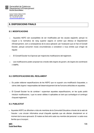 Generalitat de Catalunya
Departament d’Ensenyament
Escola Damià Mateu
Carrer Frederic Marès 52-56
08450 Llinars del Vallès
Tel. i Fax 93 841 09 85
ceipdamiamateu@xtec.cat
NOFC
Escola Damià Mateu
106
8. DISPOSICIONS FINALS
8.1. MODIFICACIONS
 Aquestes NOFC són susceptibles de ser modificades per les causes següents: perquè no
s’ajusti a la normativa de rang superior segons el control que efectua el Departament
d’Ensenyament, com a conseqüència de la seva aplicació: per l’avaluació que en faci el Consell
Escolar, perquè concorren noves circumstàncies a considerar o nous àmbits que s’hagin de
regular.
 El Consell Escolar ha d’aprovar per majoria les modifcacions del reglament.
 Les modificacions poden proposar-se a través dels òrgans de govern, els òrgans de coordinació
i l’AMPA.
8.2. ESPECIFICACIONS DEL REGLAMENT
 Es poden elaborar especificacions de les NOFC que no suposin una modificació d’aquestes, a
càrrec dels òrgans i responsables del desenvolupament de les funcions atribuïdes en aquestes.
 El Consell Escolar ha de conèixer i supervisar aquestes especificacions, en les quals podrà
introduir modificacions, i que no seran vàlides ni aplicables en tant que contradiguin el contingut
d’aquest reglament.
8.3. PUBLICITAT
 Aquestes NOFC es difondran a tots els membres de la Comunitat Educativa a través de la web de
l’escola i una circular informativa anual d’aquells apartats que els afecten directament en el
moment de la seva aprovació. El mateix es farà amb cada nou membre del personal i a cada nova
família que s’incorpori.
 