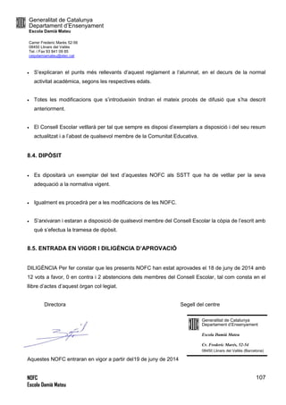 Generalitat de Catalunya
Departament d’Ensenyament
Escola Damià Mateu
Carrer Frederic Marès 52-56
08450 Llinars del Vallès
Tel. i Fax 93 841 09 85
ceipdamiamateu@xtec.cat
NOFC
Escola Damià Mateu
107
 S’explicaran el punts més rellevants d’aquest reglament a l’alumnat, en el decurs de la normal
activitat acadèmica, segons les respectives edats.
 Totes les modificacions que s’introdueixin tindran el mateix procés de difusió que s’ha descrit
anteriorment.
 El Consell Escolar vetllarà per tal que sempre es disposi d’exemplars a disposició i del seu resum
actualitzat i a l’abast de qualsevol membre de la Comunitat Educativa.
8.4. DIPÒSIT
 Es dipositarà un exemplar del text d’aquestes NOFC als SSTT que ha de vetllar per la seva
adequació a la normativa vigent.
 Igualment es procedirà per a les modificacions de les NOFC.
 S’arxivaran i estaran a disposició de qualsevol membre del Consell Escolar la còpia de l’escrit amb
què s’efectua la tramesa de dipòsit.
8.5. ENTRADA EN VIGOR I DILIGÈNCIA D’APROVACIÓ
DILIGÈNCIA Per fer constar que les presents NOFC han estat aprovades el 18 de juny de 2014 amb
12 vots a favor, 0 en contra i 2 abstencions dels membres del Consell Escolar, tal com consta en el
llibre d’actes d’aquest òrgan col·legiat.
Directora Segell del centre
Aquestes NOFC entraran en vigor a partir del19 de juny de 2014
Generalitat de Catalunya
Departament d’Ensenyament
Escola Damià Mateu
Cr. Frederic Marés, 52-54
08450 Llinars del Vallès (Barcelona)
 