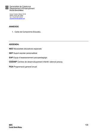 Generalitat de Catalunya
Departament d’Ensenyament
Escola Damià Mateu
Carrer Frederic Marès 52-56
08450 Llinars del Vallès
Tel. i Fax 93 841 09 85
ceipdamiamateu@xtec.cat
NOFC
Escola Damià Mateu
108
ANNEXOS:
1. Carta de Compromís Educatiu.
ADDENDA:
NEE Necessitats educatives especials
SEP Suport escolar personalitzat
EAP Equip d’assessorament psicopedagògic
CEDIAP Centres de desenvolupament infantil i atenció precoç
PGA Programació general anual
 