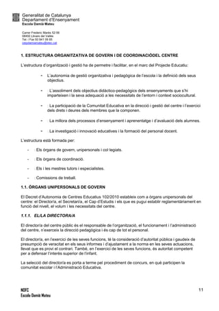 Generalitat de Catalunya
Departament d’Ensenyament
Escola Damià Mateu
Carrer Frederic Marès 52-56
08450 Llinars del Vallès
Tel. i Fax 93 841 09 85
ceipdamiamateu@xtec.cat
NOFC
Escola Damià Mateu
11
1. ESTRUCTURA ORGANITZATIVA DE GOVERN I DE COORDINACIÓDEL CENTRE
L’estructura d’organització i gestió ha de permetre i facilitar, en el marc del Projecte Educatiu:
- L’autonomia de gestió organitzativa i pedagògica de l’escola i la definició dels seus
objectius.
- L’assoliment dels objectius didàctico-pedagògics dels ensenyaments que s’hi
imparteixen i la seva adequació a les necessitats de l’entorn i context sociocultural.
- La participació de la Comunitat Educativa en la direcció i gestió del centre i l’exercici
dels drets i deures dels membres que la componen.
- La millora dels processos d’ensenyament i aprenentatge i d’avaluació dels alumnes.
- La investigació i innovació educatives i la formació del personal docent.
L’estructura està formada per:
- Els òrgans de govern, unipersonals i col·legiats.
- Els òrgans de coordinació.
- Els i les mestres tutors i especialistes.
- Comissions de treball.
1.1. ÒRGANS UNIPERSONALS DE GOVERN
El Decret d’Autonomia de Centres Educatius 102/2010 estableix com a òrgans unipersonals del
centre: el Director/a, el Secretari/a, el Cap d’Estudis i els que es pugui establir reglamentàriament en
funció del nivell, el volum i les necessitats del centre.
1.1.1. EL/LA DIRECTORA/A
El director/a del centre públic és el responsable de l’organització, el funcionament i l’administració
del centre, n’exerceix la direcció pedagògica i és cap de tot el personal.
El director/a, en l’exercici de les seves funcions, té la consideració d’autoritat pública i gaudeix de
presumpció de veracitat en els seus informes i d’ajustament a la norma en les seves actuacions,
llevat que es provi el contrari. També, en l’exercici de les seves funcions, és autoritat competent
per a defensar l’interès superior de l’infant.
La selecció del director/a es porta a terme pel procediment de concurs, en què participen la
comunitat escolar i l’Administració Educativa.
 