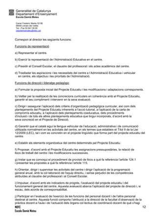 Generalitat de Catalunya
Departament d’Ensenyament
Escola Damià Mateu
Carrer Frederic Marès 52-56
08450 Llinars del Vallès
Tel. i Fax 93 841 09 85
ceipdamiamateu@xtec.cat
NOFC
Escola Damià Mateu
12
Correspon al director les següents funcions:
Funcions de representació
a) Representar el centre.
b) Exercir la representació de l’Administració Educativa en el centre.
c) Presidir el Consell Escolar, el claustre del professorat i els actes acadèmics del centre.
d) Traslladar les aspiracions i les necessitats del centre a l’Administració Educativa i vehicular
en centre, els objectius i les prioritats de l’Administració.
Funcions de direcció i lideratge pedagògic
a) Formular la proposta inicial del Projecte Educatiu i les modificacions i adaptacions corresponents.
b) Vetllar per la realització de les concrecions curriculars en coherència amb el Projecte Educatiu,
garantir el seu compliment i intervenir en la seva avaluació.
c) Dirigir i assegurar l’aplicació dels criteris d’organització pedagògica curricular, així com dels
plantejaments del Projecte Educatiu inherents a l’acció tutorial, a l’aplicació de la carta de
compromís educatiu, a l’aplicació dels plantejaments coeducatius, dels procediments
d’inclusió i de tots els altres plantejaments educatius que tingui incorporats, d’acord amb la
seva concreció en el Projecte de Direcció.
d) Garantir que el català sigui la llengua vehicular de l’educació, administrativa i de comunicació
utilitzada normalment en les activitats del centre, en els termes que estableix el Títol II de la Llei
12/2009 (LEC), tal i com es concretin en el projecte lingüístic que forma part del projecte educatiu del
centre.
e) Establir els elements organitzatius del centre determinats pel Projecte Educatiu.
f) Proposar, d’acord amb el Projecte Educatiu les assignacions pressupostàries, la relació de
llocs de treball del centre i les modificacions successives.
g) Instar que es convoqui el procediment de provisió de llocs a què fa referència l’artícle 124.1
i presentar les propostes a què fa referència l’article 115.
h) Orientar, dirigir i supervisar les activitats del centre i dirigir l’aplicació de la programació
general anual, amb la col·laboració de l’equip directiu, i sense perjudici de les competències
atribuïdes al claustre del professorat i al Consell Escolar.
i) Impulsar, d’acord amb els indicadors de progrés, l’avaluació del projecte educatiu i del
funcionament general del centre. Aquesta avaluació abarca l’aplicació del projecte de direcció i, si
escau, dels acords de corresponsabilitat.
j) Participar en l’avaluació de l’exercici de les funcions del personal docent i de l’altre personal
destinat al centre. Aquesta funció comporta l’atribució a la direcció de la facultat d’observació de la
pràctica docent a l’aula i de l’actuació dels òrgans col·lectius de coordinació docent de què s’hagi
 