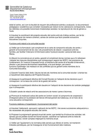 Generalitat de Catalunya
Departament d’Ensenyament
Escola Damià Mateu
Carrer Frederic Marès 52-56
08450 Llinars del Vallès
Tel. i Fax 93 841 09 85
ceipdamiamateu@xtec.cat
NOFC
Escola Damià Mateu
13
dotat el centre, així com la facultat de requerir del professorat sotmès a avaluació, la documentació
pedagògica i acadèmica que consideri necessària per deduir-ne les valoracions corresponents, inclús
les referides a la possible transmissió d’estereotips sexistes i la reproducció de rols de gènere a
l’aula.
k) Impulsar la coordinació del projecte educatiu del centre amb els d’altres centres, per tal de
poder configurar de manera coherent, xarxes de centres que facin possible actuacions
educatives conjuntes.
Funcions amb relació a la comunitat escolar
a) Vetllar per la formulació i pel compliment de la carta de compromís educatiu de centre, i
garantir el funcionament de les vies i els procediments de relació i cooperació amb les
famílies, per facilitar l’intercanvi d’informació sobre l’evolució escolar i personal dels seus
fills/es.
b) Afavorir la convivència en el centre, garantir el compliment de les normes que s’hi refereixen
i adoptar les mesures disciplinàries que corresponguin segons les NOFC i les previsions de
l’ordenament. En l’exercici d’aquesta funció, el director/a del centre té la facultat d’intervenció,
director o per persona tècnicament capactitada, a la qual designi, per exercir
funcions d’arbitratge i de mediació en els conflictes que es generin entre membres de la
Comunitat Educativa.
c) Garantir l’exercici dels drets i deures de tots els membres de la comunitat escolar i orientar-los
a l’assoliment dels objectius del Projecte Educatiu.
d) Assegurar la participació efectiva del Consell Escolar en l’adopció de les decisions que li
corresponen i en la tasca de control de la gestió del centre.
e) Assegurar la participació efectiva del claustre en l’adopció de les decisions de caràcter pedagògic
que li corresponen.
f) Establir canals de relació amb les associacions de mares i pares d’alumnes.
g) Promoure la implicació activa del centre en l’entorn social i el compromís de cooperació i
d’integració plena en la prestació del Servei d’Ensenyament de Catalunya, en el marc de la
zona educativa corresponent.
Funcions relatives a l’organització i funcionament del centre
a) Impulsar l’elaboració, aprovació i aplicació de les NOFC, i les seves successives adequacions a
les necessitats del projecte educatiu del centre.
b) Proposar la programació general anual del centre, que també ha d’incloure les activitas i els
serveis que es presten durant tot l’horari escolar, coordinar-ne l’aplicació amb la resta de
l’Equip Directiu i rendir comptes mitjançant la memòria anual.
c) Vetllar per l’ajustament a la normativa dels serveis que ofereix el centre, tot mantenint
trobades periòdiques, per tal d’assegurar el bon funcionament dels mateixos.
 