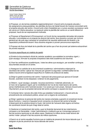 Generalitat de Catalunya
Departament d’Ensenyament
Escola Damià Mateu
Carrer Frederic Marès 52-56
08450 Llinars del Vallès
Tel. i Fax 93 841 09 85
ceipdamiamateu@xtec.cat
NOFC
Escola Damià Mateu
14
d) Proposar, en els termes establerts reglamentàriament i d’acord amb el projecte educatiu i
les assignacions pressupostàries, les plantilles de llocs de treball docent de manera concordant amb
el projecte educatiu del centre i d’acord amb criteri d’estabiliat per a cursos escolars successius i amb
els canvis en l’oferta educativa. La resolució sobre la plantilla del centre en un sentit diferent al
proposat, haurà de ser expressament motivada.
e) Proposar al Departament d’Ensneyament, en funció de les necessitats derivades del projecte
educatiu i concretades en el projecte de direcció del centre, llocs docents a proveir per concurs
general per als quls sigui necessari el compliment de requisits addicionals de titulació o de
capacitació professional docent i llocs docents singulars a proveir perconcursos específics.
f) Proposar els llocs de treball de la plantilla del centre que s’han de proveir pel sistema extraordinari
de provisió especial.
Funcions específiques en matèria de gestió
a) Emetre la documentació oficial de caràcter acadèmic que estableix la normativa vigent, i
quan escaigui, formular la proposta d’expedició dels títols acadèmics de l’alumnat.
b) Visar les certificacions acadèmiques, i totes les altres que escaiguin, per acreditar continguts
documentals arxivats en el centre.
c) Assegurar la custòdia de la documentació acadèmica i administrativa mitjançant la
secretaria del centre i aplicar les mesures per garantir la seguretat i confidencialitat de les
dades d’acord amb la legislació específica en matèria de protecció de dades.
d) Dirigir la gestió econòmica del centre i l’aplicació del pressupost que aprova el Consell
Escolar, autoritzar-ne les despeses i ordenar-ne els pagaments.
e) Obtenir, i quan escaigui, acceptar, recursos econòmics i materials adicionals, en
el marc de la legislació vigent, per la rendibilitzció de l’ús de les instal·lacions del centre,
sense interferències amb l’activitat escolar i l’ús social que li són propis. Sempre d’acord amb
l’Ajuntament, ja que la propietat demanial del centre correspon a aquest ens local.
f) Contractar béns i serveis dins dels límits que estableix l’ordenament i, d’acord amb els
procediments de contractació públics, actuar com a òrgans de contractació.
g) Dirigir i gestionar el personal del centre de manera orientada a garantir el compliment de les
seves funcions. L’exercici d’aquesta funció comporta a la direcció del centre la facultat
d’observació de la pràctica docent a l’aula i del control de l’actuació dels òrgans col·lectius
de coordinació docent de què s’hagi dotat el centre.
h) Gestionar el manteniment del centre, quan la titularitat demanial de les instal.lacions
correspon a la Generalitat, i instar l’administració o institució que se n’encarregui perquè hi
faci les accions oportunes en els altres casos. Gestionar la millora de les instal·lacions del
centre i instar perquè hi faci les accions de millora oportunes.
i) Exercir en el centre aquelles funcions que en matèria de prevenció de riscos laborals que li
assignen el pla de prevenció de riscos laborals del centre.
 