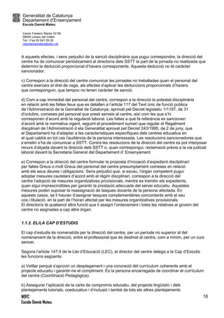 Generalitat de Catalunya
Departament d’Ensenyament
Escola Damià Mateu
Carrer Frederic Marès 52-56
08450 Llinars del Vallès
Tel. i Fax 93 841 09 85
ceipdamiamateu@xtec.cat
NOFC
Escola Damià Mateu
16
A aquests efectes, i sens perjudici de la sanció disciplinària que pugui correspondre, la direcció del
centre ha de comunicar periòdicament al director/a dels SSTT la part de la jornada no realitzada que
determini la deducció proporcional d’havers corresponents. Aquesta deducció no té carácter
sancionador.
c) Correspon a la direcció del centre comunicar les jornades no treballades quan el personal del
centre exerceix el dret de vaga, als efectes d’aplicar les deduccions proporcionals d’havers
que corresponguin, que tampoc no tenen caràcter de sanció.
d) Com a cap immediat del personal del centre, correspon a la direcció la potestat disciplinària
en relació amb les faltes lleus que es detallen a l’article 117 del Text únic de funció pública
de l’Administració de la Genralitat de Catalunya, aprovat pel Decret legislatiu 1/1197, de 31
d’octubre, comeses pel personal que presti serveis al centre, així com les que s’hi
corresponen d’acord amb la regulació laboral. Les faltes a què fa referència es sancionen
d’acord amb la normativa vigent, seguint el procediment sumari que regular el Regalment
discplinari de l’Administració d ela Generalitat aprovat pel Decret 243/1995, de 2 de juny, que
el Departament ha d’adaptar a les característiques específiques dels centres educatius en
el qual caldrà en tot cas l’audiència de la persona interessada. Les resolucions sancionadores que
s’emetin s’ha de comunicar a SSTT. Contra les resolucions de la direcció del centre es pot interposar
recurs d’alçada davant la direcció dels SSTT o, quan correspongui, reclamació prèvia a la via judicial
laboral davant la Secretaria General del Departament d’ Ensenyament.
e) Correspon a la direcció del centre formular la proposta d’incoació d’expedient discliplinari
per faltes Greus o molt Greus del personal del centre presumptament comeses en relació
amb els seus deures i obligacions. Sens perjudici que, si escau, l’òrgan competent pugui
adoptar mesures cautelars d’acord amb el règim discplinari, correspon a la direcció del
centre l’adopció de mesures organitzatives provisionals, mentre es tramitin els expedients,
quan sigui imprescindibles per garantir la prestació adecuada del servei educatiu. Aquestes
mesures poden suposar la reassignació de tasques docents de la persona afectada. En
aquests casos, se li hauran d’assignar tasques complementàries concordants amb el seu
cos i titulació, en la part de l’horari afectat per les mesures organitzatives provisionals.
El director/a té qualsevol altra funció que li assigni l’ordenament i totes les relatives al govern del
centre no asignades a cap altre òrgan.
1.1.2. EL/LA CAP D’ESTUDIS
El cap d’estudis és nomenat/da per la direcció del centre, per un període no superior al del
nomenament de la direcció, entre el professorat que és destinat al centre, com a mínim, per un curs
sencer.
Segons l’artícle 147.4 de la Llei d’Educació (LEC), el director del centre delega a la Cap d’Estudis
les funcions següents:
a) Vetllar perquè s’aprovin un desplegament i una concreció del currículum coherents amb el
projecte educatiu i garantir-ne el compliment. És la persona encarregada de coordinar el currículum
del centre (Coordinació Pedagògica).
b) Assegurar l’aplicació de la carta de compromís educatiu, del projecte lingüístic i dels
plantejaments tutorials, coeducatius i d’inclusió i també de tots els altres plantejaments
 