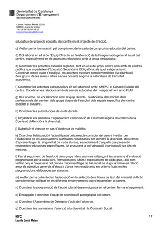 Generalitat de Catalunya
Departament d’Ensenyament
Escola Damià Mateu
Carrer Frederic Marès 52-56
08450 Llinars del Vallès
Tel. i Fax 93 841 09 85
ceipdamiamateu@xtec.cat
NOFC
Escola Damià Mateu
17
educatius del projecte educatiu del centre en el projecte de direcció.
c) Vetllar per la formulació i pel compliment de la carta de compromís educatiu del centre.
d) Col·laborar en el si de l’Equip Directiu en l’elaboració de la Programació general anual del
centre, especialment en els aspectes relacionats amb la tasca pedagògica.
e) Coordinar les activitats escolars reglades, tant en el si del propi centre com amb els centres
públics que imparteixen l’Educació Secundària Obligatòria, als qual estigui adscrit.
Coordinar també quan s’escaigui, les activitats escolars complementàries i la distribució
dels grups, de les aules i altres espais docents segons la naturalesa de l’activitat
acadèmica.
f) Coordinar les activitats extraescolars en col·laboració amb l’AMPA i el Consell Escolar del
centre. Coordinar les relacions amb els serveis educatius del i especialment amb l’EAP.
g) Dur a terme, en col·laboració amb l’Equip Directiu, l’elaboració dels horaris dels
professionals del centre i dels grups classe de l’escola i dels espais específics del centre,
escoltat el claustre.
h) Coordinar les substitucions de curta durada.
i) Organitzar els sistemes d’agrupament i intervenció de l’alumnat segons els criteris de la
Comissió d’Atenció a la diversitat.
j) Substituir el director en cas d’absència i/o malaltia.
k) Coordinar l’elaboració i l’actualització del projecte curricular de centre i vetllar per
l’elaboració de les adequacions curriculars necessàries per atendre la diversitat, dels ritmes
d’aprenentatge i la singularitat de cada alumne, especialment d’aquells que presentin
necessitats educatives específiques, tot procurant la col·laboració i participació de tots els
mestres.
l) Fer el seguiment de l’evolució dels grups i dels alumnes mitjançant les sessions d’avaluació
programades per a cada curs, formades pels tutors i especialistes de cada grup, així com
vetllar pequè l’avaluació del procés d’aprenentatge de l’alumnat es dugui a terme en relació
amb els objectius generals d’etapa i d’àrea i en relació amb els criteris fixats en les
programacions elaborades pel claustre.
m) Vetllar per la coherència i l’adequació en la selecció dels llibres de text, del material didàctic
complementari utilitzat en els diferents ensenyaments que s’imparteixen al centre.
n) Coordinar la programació de l’acció tutorial desenvolupada en el centre i fer-ne el seguiment.
o) Encapçalar i coordinar l’equip de coordinació pedagògica del centre.
p) Coordinar l’Assemblea de Delegats d’aula de l’alumnat.
q) Coordinar les comissions d’atenció a la diversitat i la Comissió Social.
 