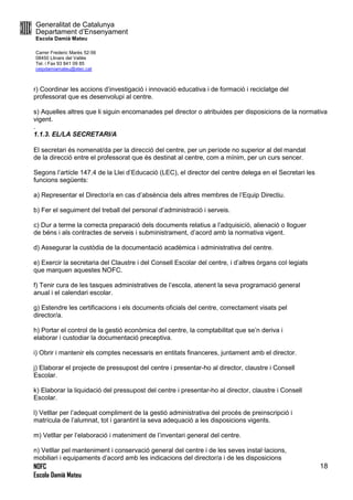 Generalitat de Catalunya
Departament d’Ensenyament
Escola Damià Mateu
Carrer Frederic Marès 52-56
08450 Llinars del Vallès
Tel. i Fax 93 841 09 85
ceipdamiamateu@xtec.cat
NOFC
Escola Damià Mateu
18
r) Coordinar les accions d’investigació i innovació educativa i de formació i reciclatge del
professorat que es desenvolupi al centre.
s) Aquelles altres que li siguin encomanades pel director o atribuides per disposicions de la normativa
vigent.
.
1.1.3. EL/LA SECRETARI/A
El secretari és nomenat/da per la direcció del centre, per un període no superior al del mandat
de la direcció entre el professorat que és destinat al centre, com a mínim, per un curs sencer.
Segons l’artícle 147.4 de la Llei d’Educació (LEC), el director del centre delega en el Secretari les
funcions següents:
a) Representar el Director/a en cas d’absència dels altres membres de l’Equip Directiu.
b) Fer el seguiment del treball del personal d’administració i serveis.
c) Dur a terme la correcta preparació dels documents relatius a l’adquisicíó, alienació o lloguer
de béns i als contractes de serveis i subministrament, d’acord amb la normativa vigent.
d) Assegurar la custòdia de la documentació acadèmica i administrativa del centre.
e) Exercir la secretaria del Claustre i del Consell Escolar del centre, i d’altres òrgans col·legiats
que marquen aquestes NOFC.
f) Tenir cura de les tasques administratives de l’escola, atenent la seva programació general
anual i el calendari escolar.
g) Estendre les certificacions i els documents oficials del centre, correctament visats pel
director/a.
h) Portar el control de la gestió econòmica del centre, la comptabilitat que se’n deriva i
elaborar i custodiar la documentació preceptiva.
i) Obrir i mantenir els comptes necessaris en entitats financeres, juntament amb el director.
j) Elaborar el projecte de pressupost del centre i presentar-ho al director, claustre i Consell
Escolar.
k) Elaborar la liquidació del pressupost del centre i presentar-ho al director, claustre i Consell
Escolar.
l) Vetllar per l’adequat compliment de la gestió administrativa del procés de preinscripció i
matrícula de l’alumnat, tot i garantint la seva adequació a les disposicions vigents.
m) Vetllar per l’elaboració i mateniment de l’inventari general del centre.
n) Vetllar pel manteniment i conservació general del centre i de les seves instal·lacions,
mobiliari i equipaments d’acord amb les indicacions del director/a i de les disposicions
 