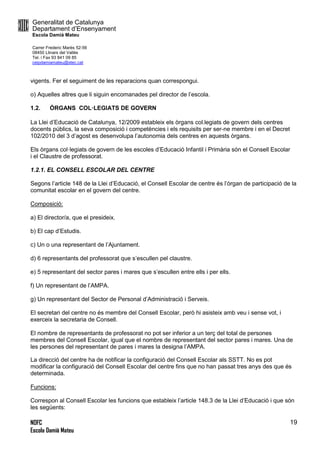 Generalitat de Catalunya
Departament d’Ensenyament
Escola Damià Mateu
Carrer Frederic Marès 52-56
08450 Llinars del Vallès
Tel. i Fax 93 841 09 85
ceipdamiamateu@xtec.cat
NOFC
Escola Damià Mateu
19
vigents. Fer el seguiment de les reparacions quan correspongui.
o) Aquelles altres que li siguin encomanades pel director de l’escola.
1.2. ÒRGANS COL·LEGIATS DE GOVERN
La Llei d’Educació de Catalunya, 12/2009 estableix els òrgans col.legiats de govern dels centres
docents públics, la seva composició i competències i els requisits per ser-ne membre i en el Decret
102/2010 del 3 d’agost es desenvolupa l’autonomia dels centres en aquests òrgans.
Els òrgans col·legiats de govern de les escoles d’Educació Infantil i Primària són el Consell Escolar
i el Claustre de professorat.
1.2.1. EL CONSELL ESCOLAR DEL CENTRE
Segons l’article 148 de la Llei d’Educació, el Consell Escolar de centre és l’òrgan de participació de la
comunitat escolar en el govern del centre.
Composició:
a) El director/a, que el presideix.
b) El cap d’Estudis.
c) Un o una representant de l’Ajuntament.
d) 6 representants del professorat que s’escullen pel claustre.
e) 5 representant del sector pares i mares que s’escullen entre ells i per ells.
f) Un representant de l’AMPA.
g) Un representant del Sector de Personal d’Administració i Serveis.
El secretari del centre no és membre del Consell Escolar, però hi asisteix amb veu i sense vot, i
exerceix la secretaria de Consell.
El nombre de representants de professorat no pot ser inferior a un terç del total de persones
membres del Consell Escolar, igual que el nombre de representant del sector pares i mares. Una de
les persones del representant de pares i mares la designa l’AMPA.
La direcció del centre ha de notificar la configuració del Consell Escolar als SSTT. No es pot
modificar la configuració del Consell Escolar del centre fins que no han passat tres anys des que és
determinada.
Funcions:
Correspon al Consell Escolar les funcions que estableix l’article 148.3 de la Llei d’Educació i que són
les següents:
 
