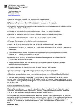 Generalitat de Catalunya
Departament d’Ensenyament
Escola Damià Mateu
Carrer Frederic Marès 52-56
08450 Llinars del Vallès
Tel. i Fax 93 841 09 85
ceipdamiamateu@xtec.cat
NOFC
Escola Damià Mateu
20
a) Aprovar el Projecte Educatiu i les modificacions corresponents.
b) Aprovar la Programació General Anual de centre i avaluar-ne els resultats.
c) Aprovar les propostes d’acords de corresponsabilitat, convenis i altres acords de col·laboració del
centre amb entitats o institucions.
d) Aprovar les normes de funcionament del Consell Escolar i les seves comissions.
e) Aprovar les normes d’organització i funcionament i les modificacions corresponents.
f) Aprovar la carta de compromís educatiu i les modificacions corresponents.
g) Aprovar el pressupost del centre i el rendiment de comptes.
h) Participar en el procediment de selecció i en la proposta de cessament del director.
i) Intervenir en la resolució de conflictes i, si s’escau, revisar les sancions als alumnes (Comissió de
Convivència).
j) Aprovar les directrius per a la programació d’activitats escolars complementàries i activitats
extraescolars, i avaluar-ne el desenvolupament.
k) Participar en les anàlisis i les avaluacions del funcionament general del centre i conèixer
l’evolució del rendiment de comptes.
l) Participar en les anàlisis i les avaluacions del funcionament general del centre i conèixer
l’evolució del rendiment escolar.
m) Aprovar els criteris de col·laboració amb els altres centres i amb l’entorn.
n) Qualsevol altra que li sigui atribuïda per les normes legals i complementàries.
o) Escollir el representant del sector mestres i del sectors pares en el Consell Escolar Municipal.
A més, li correspon vetllar i donar suport a l’Equip Directiu per al compliment de la programació
general anual del centre i del projecte de direcció el qual, en el marc del projcte educatiu del centre,
vincula l’acció del conjunt d’òrgans de govern unipersonals i col·legiats d’acord amb l’article 144.4 de
la Lleid’Educació.
Funcionament del Consell Escolar:
El consell escolar del centre es reuneix preceptivament una vegada al trimestre i sempre que el
convoca el director/a del centre o ho sol·licita al menys, un terç de les seves persones membres.
S’ha de fer una reunió a principi de curs i una altra a la seva finalització.
El Consell Escolar actua normalment en ple. Es poden constituir comissions específiques d’estudi i
informació segons especifica l’article 47 del Decret 102/2010. Els centres de titularitat pública han de
comptar preceptivament, amb una comissió permanent i/o econòmica, , integrada pel director,
secretari, un professor, un representant del sector pares i un represenant de l’Ajuntament.
 