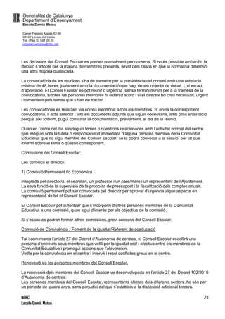 Generalitat de Catalunya
Departament d’Ensenyament
Escola Damià Mateu
Carrer Frederic Marès 52-56
08450 Llinars del Vallès
Tel. i Fax 93 841 09 85
ceipdamiamateu@xtec.cat
NOFC
Escola Damià Mateu
21
Les decisions del Consell Escolar es prenen normalment per consens. Si no és possible arribar-hi, la
decisió s’adopta per la majoria de membres presents, llevat dels casos en què la normativa determini
una altra majoria qualificada.
La convocatòria de les reunions s’ha de trametre per la presidència del consell amb una antelació
mínima de 48 hores, juntament amb la documentació que hagi de ser objecte de debat, i, si escau,
d’aprovació. El Consel Escolar es pot reunir d’urgència, sense termini mínim per a la tramesa de la
convocatòria, si totes les persones membres hi estan d’acord i si el director ho creu necessari, urgent
i convenient pels temes que s’han de tractar.
Les convocatòries es realitzen via correu electrònic a tots els membres. S’ envia la corresponent
convocatòria, l’ acta anterior i tots els documents adjunts que siguin necessaris, amb prou antel·lació
perquè així tothom, pugui consultar la documentació, prèviament, al dia de la reunió.
Quan en l’ordre del dia s’incloguin temes o qüestions relacionades amb l’activitat normal del centre
que estiguin sota la tutela o responsabilitat immediata d’alguna persona membre de la Comunitat
Educativa que no sigui membre del Consell Escolar, se la podrà convocar a la sessió, per tal que
informi sobre el tema o qüestió corresponent.
Comissions del Consell Escolar:
Les convoca el director.
1) Comissió Permanent i/o Econòmica
Integrada pel director/a, el secretari, un professor i un pare/mare i un representant de l’Ajuntament.
La seva funció és la supervisió de la proposta de pressupost i la fiscalització dels comptes anuals.
La comissió permanent pot ser convocada pel director per aprovar d’urgència algun aspecte en
representació de tot el Consell Escolar.
El Consell Escolar pot autoritzar que s’incorporin d’altres persones membres de la Comunitat
Educativa a una comissió, quan sigui d’interès per als objectius de la comissió.
Si s’escau es podran formar altres comissions, previ consens del Consell Escolar.
Comissió de Convivència / Foment de la igualtat/Referent de coeducació
Tal i com marca l’article 27 del Decret d’Autonomia de centres, el Consell Escolar escollirà una
persona d’entre els seus membres que vetlli per la igualtat real i efectiva entre els membres de la
Comunitat Educativa i promogui accions que l’afavoreixin.
Vetlla per la convivència en el centre i intervé i resol conflictes greus en el centre.
Renovació de les persones membres del Consell Escolar.
La renovació dels membres del Consell Escolar ve desenvolupada en l’article 27 del Decret 102/2010
d’Autonomia de centres.
Les persones membres del Consell Escolar, representants electes dels diferents sectors, ho són per
un període de quatre anys, sens perjudici del que s’estableix a la disposició adicional tercera.
 