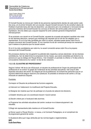 Generalitat de Catalunya
Departament d’Ensenyament
Escola Damià Mateu
Carrer Frederic Marès 52-56
08450 Llinars del Vallès
Tel. i Fax 93 841 09 85
ceipdamiamateu@xtec.cat
NOFC
Escola Damià Mateu
22
El Consell Escolar es renova per meitat de les persones representants electes de cada sector cada
dos anys, en el primer trimestre del curs escolar. Aquest Consell renovat s’ha de constituir abans de
finalitzar el període lectiu del mes de desembre. Les eleccions per a la constitució o renovació de les
persones membres del Consell Escolar les convoca el director del centre públic amb quinze dies
d’antelació, dins les dates que a aquest respecte fixi amb caràcter general el Departament
d’Ensenyament.
Si es produeix una vacant en el Consell Escolar, aquesta és ocupada pel següent candidat més votat
en les darreres eleccions, sempre que mantingui els requisits que el van fer ser elegible com a
representant. Si no hi ha més candidats per cobrir la vacant, aquesta queda sense cobrir fins la
propera renovació del Consell Escolar. El nou membre ha de ser nomenat pel temps de manament
que li restava a la persona que ha causat vacant.
Si no hi ha més candidats/es per cobrir-la, la vacant romandrà sense cobrir fins a la propera
renovació del Consell Escolar.
Els processos electius han de garantir la publicitat dels respectius censos electorals i de les diverses
candidatures, han de determinar la composició de les meses, que seran presidides pel diretor/a o la
persona en que es delegui de l’Equip Direciu, i han d’establir un període no inferior a 10 dies entre la
convocatoria d’eleccions d’un sector i el dia de les votacions.
1.2.2. EL CLAUSTRE DE PROFESSORAT
Segons l’article 146 de la Llei d’Educació, el claustre de professorat és l’òrgan de participació del
professorat en el control i la gestió de l’ordenació de les activitats educatives i del conjunt dels
aspectes educatius del centre. És integrat per tot el professorat, tot incloent les persones que en un
moment determinat estiguin exercint una subsitució. El presideix el director/a del centre o el Cap
d’Estudis en absència d’aquest.
Funcions:
Correspon al Claustre de professorat les funcions següents:
a) Intervenir en l’elaboració i la modificació del Projecte Educatiu.
b) Designar els mestres que han de participar en el pocés de selecció de director/a.
c) Establir directrius per a la coordinació docent i l’acció tutorial.
d) Decidir criteris per a l’avaluació dels alumnes.
e) Programar les activitats educatives del centre i avaluar-ne el desenvolupament i els
resultats.
f) Elegir els representants dels mestres en el Consell Escolar.
g) Donar suport a l’Equip Directiu i, si escau, a la Comissió Pedagògica, en el compliment de
la programació general de centre.
h) Qualsevol altra que li sigui atribuïda per les normes legals o reglamentàries.
 