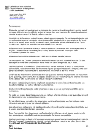 Generalitat de Catalunya
Departament d’Ensenyament
Escola Damià Mateu
Carrer Frederic Marès 52-56
08450 Llinars del Vallès
Tel. i Fax 93 841 09 85
ceipdamiamateu@xtec.cat
NOFC
Escola Damià Mateu
23
Funcionament:
El claustre es reunirà preceptivament un cop cada dos mesos amb carácter ordinari i sempre que el
convoqui el Director/a o ho sol·licitin un terç, al menys, dels seus membres. És preceptiu celebrar un
claustre al començament i al final de cada curs escolar.
L’assistència al Claustre és obligatòria per a tots els seus components. Els membres del claustre que
no assisteixin a la reunió convocada correctament caldrà que justifiquin la seva absència. En el cas
de no poder assistir a una sessió, el mestre/a haurà de demanar a la secretària del centre, l’ acta
corresponent i llegir-la per estar informada de tots els punts tractats.
El Secretari/a del centre redactarà l’acta de cada sessió del claustre que serà enviada per mail,a la
sugüent convocatòria de claustre següent i un cop aprovada passarà a formar part de la
documentació general del centre.
El Secretarì/a actuarà de moderador/a a l’hora de concedir els torns de paraula.
La convocatoria del Claustre correspon a la Direcció i es farà per mail incloent l’Ordre del Dia dels
assumptes a tractar amb una antelació de 48 hores i en casos d’urgències, de 24 hores.
Les convocatòries es realitzen via correu electrònic a tots els membres. S’ envia la corresponent
convocatòria, l’ acta anterior i tots els documents adjunts que siguin necessaris, amb prou antel·lació
perquè així tothom, pugui consultar la documentació, prèviament al dia de la reunió.
L’ordre del dia dels claustres ordinaris és obert per que cada membre del professorat pot incloure els
punts que creigui convenients, fent la proposta a la Direcció. Si s’han afegint punts a l’ordre del dia es
torna a passar a tot el professorat per tal que n’estiguin assabentats.
Els acords s’adoptaran per majoria simple dels assistents a la sessió. Els acords del claustre són
d’acatament obligat per part de tot el personal del centre.
Qualsevol membre del claustre podrà fer constar en acta el seu vot contrari a l’acord I les seves
motivacions.
No podrà ser objecte d’acord cap assumpte que no figuri a l’ordre del dia a no ser que estigui present
tot el professorat i així es decideixi per majoria.
En les votacions que es realitzin, les abstencions sumaran a la proposta que hagi obtingut major
número de vots, però no així els vots nuls o blancs.
Les votacions es realitzaran a mà alçada però qualsevol membre del professorat podrà sol·licitar que
la votació sigui secreta mitjançant paperetes.
Quan l’ordre del dia d’un claustre que no s’hagi acabat en el temps marcat, aquest seguirà en els
dies següents que indiqui la Direcció sense necessitat d’una nova convocatòria.
Les intervencions en el claustre i el seu desenvolupament general estaran marcades pels principis de
llibertat d’expressió, respecte mutu, claretat, concisió, pluralisme i respecte als valors democràtics.
1.3. ÒRGANS UNIPERSONALS DE COORDINACIÓ
 