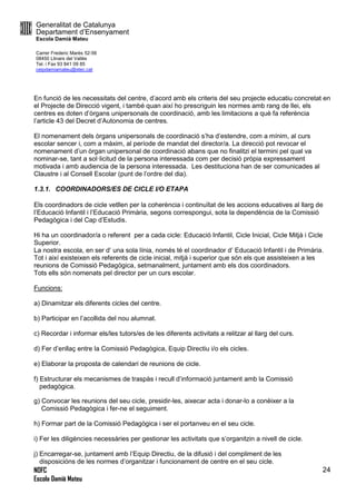 Generalitat de Catalunya
Departament d’Ensenyament
Escola Damià Mateu
Carrer Frederic Marès 52-56
08450 Llinars del Vallès
Tel. i Fax 93 841 09 85
ceipdamiamateu@xtec.cat
NOFC
Escola Damià Mateu
24
En funció de les necessitats del centre, d’acord amb els criteris del seu projecte educatiu concretat en
el Projecte de Direcció vigent, i també quan així ho prescriguin les normes amb rang de llei, els
centres es doten d’òrgans unipersonals de coordinació, amb les limitacions a què fa referència
l’article 43 del Decret d’Autonomia de centres.
El nomenament dels òrgans unipersonals de coordinació s’ha d’estendre, com a mínim, al curs
escolar sencer i, com a màxim, al període de mandat del director/a. La direcció pot revocar el
nomenament d’un òrgan unipersonal de coordinació abans que no finalitzi el termini pel qual va
nominar-se, tant a sol·licitud de la persona interessada com per decisió pròpia expressament
motivada i amb audiencia de la persona interessada. Les destituciona han de ser comunicades al
Claustre i al Consell Escolar (punt de l’ordre del dia).
1.3.1. COORDINADORS/ES DE CICLE I/O ETAPA
Els coordinadors de cicle vetllen per la coherència i continuïtat de les accions educatives al llarg de
l’Educació Infantil i l’Educació Primària, segons correspongui, sota la dependència de la Comissió
Pedagògica i del Cap d’Estudis.
Hi ha un coordinador/a o referent per a cada cicle: Educació Infantil, Cicle Inicial, Cicle Mitjà i Cicle
Superior.
La nostra escola, en ser d’ una sola línia, només té el coordinador d’ Educació Infantil i de Primària.
Tot i així existeixen els referents de cicle inicial, mitjà i superior que són els que assisteixen a les
reunions de Comissió Pedagògica, setmanalment, juntament amb els dos coordinadors.
Tots ells són nomenats pel director per un curs escolar.
Funcions:
a) Dinamitzar els diferents cicles del centre.
b) Participar en l’acollida del nou alumnat.
c) Recordar i informar els/les tutors/es de les diferents activitats a relitzar al llarg del curs.
d) Fer d’enllaç entre la Comissió Pedagògica, Equip Directiu i/o els cicles.
e) Elaborar la proposta de calendari de reunions de cicle.
f) Estructurar els mecanismes de traspàs i recull d’informació juntament amb la Comissió
pedagògica.
g) Convocar les reunions del seu cicle, presidir-les, aixecar acta i donar-lo a conèixer a la
Comissió Pedagògica i fer-ne el seguiment.
h) Formar part de la Comissió Pedagògica i ser el portanveu en el seu cicle.
i) Fer les diligències necessàries per gestionar les activitats que s’organitzin a nivell de cicle.
j) Encarregar-se, juntament amb l’Equip Directiu, de la difusió i del compliment de les
disposicións de les normes d’organitzar i funcionament de centre en el seu cicle.
 