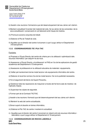 Generalitat de Catalunya
Departament d’Ensenyament
Escola Damià Mateu
Carrer Frederic Marès 52-56
08450 Llinars del Vallès
Tel. i Fax 93 841 09 85
ceipdamiamateu@xtec.cat
NOFC
Escola Damià Mateu
25
k) Assistir a les reunions i formacions que del desenvolupament del seu càrrec se’n derivin.
l) Mantenir actualitzat l’inventari del material del cicle, fer-se càrrec de les comandes i de la
seva actualització i conservació en col·laboració amb l’equip de mestres.
m) Promoure accions conjuntes de treball.
n) Elaborar el Pla de Treball de cicle.
ñ) Aquelles que el director del centre li encomani o que li pugui atribuir el Departament
d’Ensenyament.
1.3.2. COORDINADORS/ES TIC I PLA TAC
Funcions:
a) Proposar a l’Equip Directiu del centre els criteris per a la utilització i optimització dels
recursos informàtics i per adquirir-ne de nous.
b) Assessorar a l’Equip Directiu, el professorat i el PAS en l’ús de les aplicacions de gestió
acadèmica del Departament d’ Ensenyament.
c) Assessorar al professorat en la utilització educativa de materials i equipaments.
d) Vetllar pel manteniment de les instal·lacions i els equipaments informàtics del centre.
e) Elaborar el recull de normes d’ús de les instal·lacions i fer-ne la publicitat necessària.
f) Fer el seguiment del tècnic de Suport Preventiu.
g) Gestionar totes les reparacions de maquinari a través del full de la sala de mestres i de
l’aplicatiu Gepse.
h) Supervisar les còpies de seguretat.
i) Formar part de la Comissió TIC/TAC.
j) Assistir a les reunions i formació que del desenvolupament del seu càrrec se’n derivin.
k) Mantenir la web del centre actualitzada.
l) Donar suport al claustre en temes informàtics.
m) Elaborar el Pla TAC de centre i mantenir-lo actualitzat.
n) Aquelles que el director del centre li encomani en relació amb els recursos informàtics i
telemàtics o que li pugui atribuir el Departament d’ Ensenyament.
1.3.3. COORDINADORS/ES DE RISCOS LABORALS
 