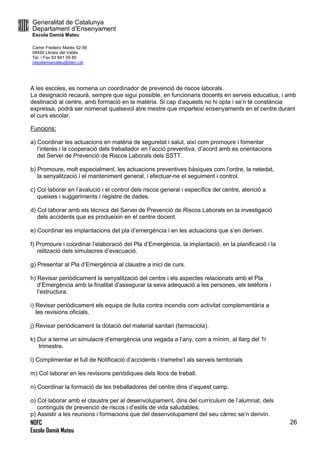 Generalitat de Catalunya
Departament d’Ensenyament
Escola Damià Mateu
Carrer Frederic Marès 52-56
08450 Llinars del Vallès
Tel. i Fax 93 841 09 85
ceipdamiamateu@xtec.cat
NOFC
Escola Damià Mateu
26
A les escoles, es nomena un coordinador de prevenció de riscos laborals.
La designació recaurà, sempre que sigui possible, en funcionaris docents en serveis educatius, i amb
destinació al centre, amb formació en la matèria. Si cap d’aquests no hi opta i se’n té constància
expressa, podrà ser nomenat qualsevol atre mestre que imparteixi ensenyaments en el centre durant
el curs escolar.
Funcions:
a) Coordinar les actuacions en matèria de seguretat i salut, així com promoure i fomentar
l’interès i la cooperació dels treballador en l’acció preventiva, d’acord amb es orientacions
del Servei de Prevenció de Riscos Laborals dels SSTT.
b) Promoure, molt especialment, les actuacions preventives bàsiques com l’ordre, la netedat,
la senyalització i el manteniment general, i efectuar-ne el seguiment i control.
c) Col·laborar en l’avalució i el control dels riscos general i específics del centre, atenció a
queixes i suggeriments i registre de dades.
d) Col·laborar amb els tècnics del Servei de Prevenció de Riscos Laborals en la investigació
dels accidents que es produeixin en el centre docent.
e) Coordinar les implantacions del pla d’emergència i en les actuacions que s’en deriven.
f) Promoure i coordinar l’elaboració del Pla d’Emergència, la implantació, en la planificació i la
relització dels simulacres d’evacuació.
g) Presentar al Pla d’Emergència al claustre a inici de curs.
h) Revisar periòdicament la senyalització del centre i els aspectes relacionats amb el Pla
d’Emergència amb la finalitat d’assegurar la seva adequació a les persones, els telèfons i
l’estructura.
i) Revisar periòdicament els equips de lluita contra incendis com activitat complementària a
les revisions oficials.
j) Revisar periòdicament la dotació del material sanitari (farmaciola).
k) Dur a terme un simulacre d’emergència una vegada a l’any, com a mínim, al llarg del 1r
trimestre.
l) Complimentar el full de Notificació d’accidents i trametre’l als serveis territorials
m) Col·laborar en les revisions periòdiques dels llocs de treball.
n) Coordinar la formació de les treballadores del centre dins d’aquest camp.
o) Col·laborar amb el claustre per al desenvolupament, dins del currículum de l’alumnat, dels
continguts de prevenció de riscos i d’estils de vida saludables.
p) Assistir a les reunions i formacions que del desenvolupament del seu càrrec se’n derivin.
 