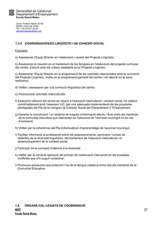 Generalitat de Catalunya
Departament d’Ensenyament
Escola Damià Mateu
Carrer Frederic Marès 52-56
08450 Llinars del Vallès
Tel. i Fax 93 841 09 85
ceipdamiamateu@xtec.cat
NOFC
Escola Damià Mateu
27
1.3.4. COORDINADORS/ES LINGÜÍSTIC I DE COHESIÓ SOCIAL
Funcions:
a) Assessorar l’Equip Direcitu en l’elaboració i revisió del Projecte Lingüístic.
b) Assessorar el claustre en el tractament de les llengües en l’elaboració del projecte curricular
del centre, d’acord amb els criteris establerts en el Projecte Lingüístic.
c) Assessorar l’Equip Directiu en la programació de les activitats relacionades amb la concreció
del Projecte Lingüístic, inclòs en la programació general del centre i col·laborar en la seva
realització.
d) Vetllar i assessorar per a la correcció lingüística del centre.
e) Promocionar activitats interculturals.
f) Esdevenir referent del centre en relació a l’educació intercultural i cohesió social, tot vetllant
coordinadament amb l’assessor LIC, per una adecuada implementació de les propostes
plantejades del Pla de la Llengua i la Cohesió Social del Departament d’ Ensenyament .
g) Garantir la coordinació i un sistema de traspàs d’informació efectiu i fluid entre els membres
de la comunitat educativa que intervenen en l’educació de l’alumnat nouvingut i/o en risc
d’exclusció.
h) Vetllar per la coherència del Pla Individualitzat d’aprenentatge de l’alumnat nouvingut.
i) Facilitar informació al professorat sobre els assessoraments, seminaris i cursos de
didàctica de la diversitat lingüística, del tractament de l’educació intercultural i el
desenvolupament de la cohesió social.
j) Participar en la comissió d’atenció a la diversitat.
k) Vetllar per la correcta aplicació del principi de coeducació intervenint en els possibles
conflictes que s’hi puguin ocasionar.
l) Promoure actuacions que potenciïn l’ús de la llengua catalana entre tots els membres de la
Comunitat Educativa.
1.4. ÒRGANS COL·LEGIATS DE COORDINACIÓ
 