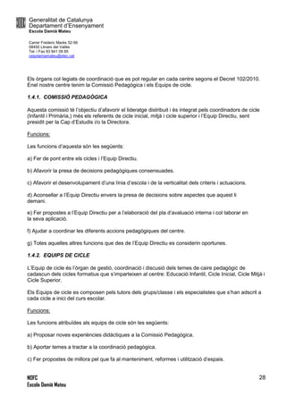 Generalitat de Catalunya
Departament d’Ensenyament
Escola Damià Mateu
Carrer Frederic Marès 52-56
08450 Llinars del Vallès
Tel. i Fax 93 841 09 85
ceipdamiamateu@xtec.cat
NOFC
Escola Damià Mateu
28
Els òrgans col·legiats de coordinació que es pot regular en cada centre segons el Decret 102/2010.
Enel nostre centre tenim la Comissió Pedagògica i els Equips de cicle.
1.4.1. COMISSIÓ PEDAGÒGICA
Aquesta comissió té l’objectiu d’afavorir el lideratge distribuit i és integrat pels coordinadors de cicle
(Infantil i Primària,) més els referents de cicle inicial, mitjà i cicle superior i l’Equip Directiu, sent
presidit per la Cap d’Estudis i/o la Directora.
Funcions:
Les funcions d’aquesta són les següents:
a) Fer de pont entre els cicles i l’Equip Directiu.
b) Afavorir la presa de decisions pedagògiques consensuades.
c) Afavorir el desenvolupament d’una línia d’escola i de la verticalitat dels criteris i actuacions.
d) Aconsellar a l’Equip Directiu envers la presa de decisions sobre aspectes que aquest li
demani.
e) Fer propostes a l’Equip Directiu per a l’elaboració del pla d’avaluació interna i col·laborar en
la seva aplicació.
f) Ajudar a coordinar les diferents accions pedagògiques del centre.
g) Totes aquelles altres funcions que des de l’Equip Directiu es considerin oportunes.
1.4.2. EQUIPS DE CICLE
L’Equip de cicle és l’òrgan de gestió, coordinació i discusió dels temes de caire pedagògic de
cadascun dels cicles formatius que s’imparteixen al centre: Educació Infantil, Cicle Inicial, Cicle Mitjà i
Cicle Superior.
Els Equips de cicle es composen pels tutors dels grups/classe i els especialistes que s’han adscrit a
cada cicle a inici del curs escolar.
Funcions:
Les funcions atribuïdes als equips de cicle són les següents:
a) Proposar noves experiències didàctiques a la Comissió Pedagògica.
b) Aportar temes a tractar a la coordinació pedagògica.
c) Fer propostes de millora pel que fa al manteniment, reformes i utilització d’espais.
 